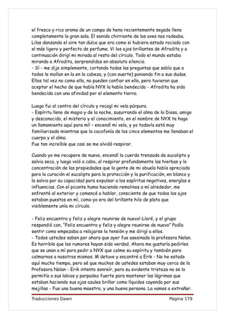 el fresco y rico aroma de un campo de heno recientemente segado lleno
completamente la gran sala. El sonido chirriante de las aves nos rodeaba.
Lilas danzando el aire tan dulce que era como si hubiera estado rociado con
el más ligero y perfecto de perfume. Vi los ojos brillantes de Afrodita y a
continuación dirigí mi mirada al resto del círculo. Todo el mundo estaba
mirando a Afrodita, sorprendidos en absoluto silencio.
- Sí - me dije simplemente, cortando todas las preguntas que sabía que a
todos le molían en la en la cabeza, y (con suerte) poniendo fin a sus dudas.
Ellos tal vez no como ella, no pueden confiar en ella, pero tuvieron que
aceptar el hecho de que había NYX la había bendecido - Afrodita ha sido
bendecida con una afinidad por el elemento tierra.

Luego fui al centro del círculo y recogí mi vela púrpura.
- Espíritu lleno de magia y de la noche, susurrando el alma de la Diosa, amigo
y desconocido, el misterio y el conocimiento, en el nombre de NYX te hago
un llamamiento aquí para mí! – encendí mi vela, y yo todavía está muy
familiarizada mientras que la cacofonía de los cinco elementos me llenaban el
cuerpo y el alma.
Fue tan increíble que casi se me olvidó respirar.

Cuando yo me recupere de nuevo, encendí la cuerda trenzada de eucalipto y
salvia seca, y luego voló a cabo, al respirar profundamente las hierbas y la
concentración de las propiedades que la gente de mi abuela había apreciado
para la curación el eucalipto para la protección y la purificación, en blanco y
la salvia por su capacidad para expulsar a los espíritus negativos, energías e
influencias. Con el picante humo haciendo remolinos a mí alrededor, me
enfrenté al exterior y comencé a hablar, consciente de que todos los ojos
estaban puestos en mí, como yo era del brillante hilo de plata que
visiblemente unía mi círculo.

- Feliz encuentro y feliz y alegre reunirse de nuevo!-Lloré, y el grupo
respondió con, “Feliz encuentro y feliz y alegre reunirse de nuevo” Podía
sentir como empezaba a relajarse la tensión y me dirigí a ellos.
- Todos ustedes saben por ahora que ayer fue asesinado la profesora Nolan.
Es horrible que los rumores hayan sido verdad. Ahora me gustaría pedirles
que se unan a mí para pedir a NYX que calme su espíritu y también para
calmarnos a nosotros mismos. M detuve y encontré a Erik - No he estado
aquí mucho tiempo, pero sé que muchos de ustedes estaban muy cerca de la
Profesora Nolan - Erik intento sonreír, pero su evidente tristeza no se lo
permitía a sus labios y parpadeo fuerte para mantener las lágrimas que
estaban haciendo sus ojos azules brillar como líquidos cayendo por sus
mejillas - Fue una buena maestra, y una buena persona. La vamos a extrañar.

Traducciones Dawn                                                   Página 179
 