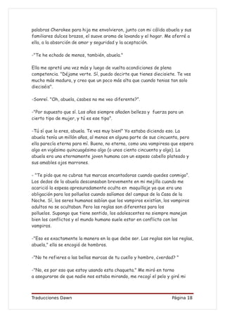 palabras Cherokee para hija me envolvieron, junto con mi cálida abuela y sus
familiares dulces brazos, el suave aroma de lavanda y el hogar. Me aferré a
ella, a la absorción de amor y seguridad y la aceptación.

-"Te he echado de menos, también, abuela."

Ella me apretó una vez más y luego de vuelta acondiciones de plena
competencia. "Déjame verte. Sí, puedo decirte que tienes diecisiete. Te ves
mucho más madura, y creo que un poco más alta que cuando tenias tan solo
dieciséis".

-Sonreí. "Oh, abuela, ¿sabes no me veo diferente?”.

-"Por supuesto que sí. Los años siempre añaden belleza y fuerza para un
cierto tipo de mujer, y tú es ese tipo”.

-Tú sí que lo eres, abuela. Te ves muy bien!" Yo estaba diciendo eso. La
abuela tenía un millón años, al menos en alguna parte de sus cincuenta, pero
ella parecía eterna para mí. Bueno, no eterna, como una vampiresa que espera
algo en vigésimo quincuagésimo algo (o unos ciento cincuenta y algo). La
abuela era una eternamente joven humana con un espeso cabello plateado y
sus amables ojos marrones.

- "Te pido que no cubras tus marcas encantadoras cuando quedes conmigo”.
Los dedos de la abuela descansaban brevemente en mi mejilla cuando me
acarició la espesa apresuradamente oculta en maquillaje ya que era una
obligación para los polluelos cuando salíamos del campus de la Casa de la
Noche. Sí, los seres humanos sabían que los vampiros existían, los vampiros
adultos no se ocultaban. Pero las reglas son diferentes para los
polluelos. Supongo que tiene sentido, los adolescentes no siempre manejan
bien los conflictos y el mundo humano suele estar en conflicto con los
vampiros.

-"Eso es exactamente la manera en la que debe ser. Las reglas son las reglas,
abuela," ella se encogió de hombros.

-"No te refieres a las bellas marcas de tu cuello y hombro, ¿verdad? "

-"No, es por eso que estoy usando esta chaqueta." Me miró en torno
a asegurarse de que nadie nos estaba mirando, me recogí el pelo y giré mi



Traducciones Dawn                                                 Página 18
 