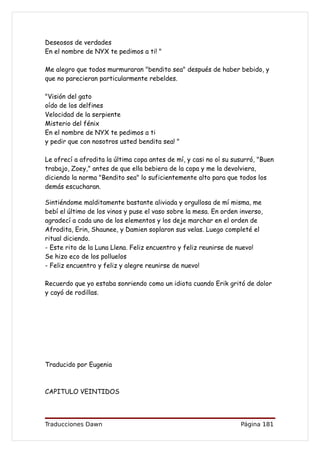Deseosos de verdades
En el nombre de NYX te pedimos a ti! "

Me alegro que todos murmuraran "bendito sea" después de haber bebido, y
que no parecieran particularmente rebeldes.

"Visión del gato
oído de los delfines
Velocidad de la serpiente
Misterio del fénix
En el nombre de NYX te pedimos a ti
y pedir que con nosotros usted bendita sea! "

Le ofrecí a afrodita la última copa antes de mí, y casi no oí su susurró, "Buen
trabajo, Zoey," antes de que ella bebiera de la copa y me la devolviera,
diciendo la norma "Bendito sea" lo suficientemente alto para que todos los
demás escucharan.

Sintiéndome malditamente bastante aliviada y orgullosa de mí misma, me
bebí el último de los vinos y puse el vaso sobre la mesa. En orden inverso,
agradecí a cada uno de los elementos y los deje marchar en el orden de
Afrodita, Erin, Shaunee, y Damien soplaron sus velas. Luego completé el
ritual diciendo.
- Este rito de la Luna Llena. Feliz encuentro y feliz reunirse de nuevo!
Se hizo eco de los polluelos
- Feliz encuentro y feliz y alegre reunirse de nuevo!

Recuerdo que yo estaba sonriendo como un idiota cuando Erik gritó de dolor
y cayó de rodillas.




Traducido por Eugenia



CAPITULO VEINTIDOS




Traducciones Dawn                                                  Página 181
 