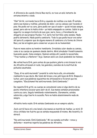 A diferencia de cuando Stevie Rae moría, no tuve un solo instante de
entumecimiento o duda.

“¡No!” Grité, corriendo hacia Erik y cayendo de rodillas a su lado. Él estaba
sobre sus manos y rodillas, gimiendo de dolor, con su cabeza casi tocando el
piso. No podía ver su cara, pero podía ver que el sudor— quizá incluso sangre,
pensé, pero aún no la había olido— ya había empapado su camisa. Sabía lo que
seguiría: La sangre brotaría de sus ojos, nariz, boca, y literalmente se
ahogaría en sus propios fluidos. Y sí, sería tan horrible como sonaba. Nada
podría detenerlo. Nada podría cambiarlo. Todo lo que podía hacer era estar
ahí para él y esperar que de alguna manera él cambiara a la forma de Stevie
Rae y se las arreglara para conservar un poco de su humanidad.

Puse mi mano sobre su hombro temblante. Irradiaba calor desde su camisa,
como si su cuerpo se quemara desde dentro. Miré alrededor frenéticamente
buscando ayuda. Como siempre, Damien estaba ahí cuando lo necesitaba.
“Trae toallas y a Neferet,” Dije. Damien salió con Jack pisándole los talones.

Me volteé hacia Erik, pero antes de que pudiera jalarlo a mis brazos la voz
de Afrodita atravesó el ruido, los gemidos y sonidos de la multitud de
polluelos asustados.

“Zoey, él no está muriendo” Levanté la vista hacia ella, sin entender
realmente lo que decía. Me tomó del brazo y me jaló lejos de Erik. Empecé a
luchar, pero sus palabras siguientes me atravesaron e hicieron que me
congelara. “¡Escúchame! No está muriendo. Está Cambiando.”

De repente Erik gritó, su cuerpo se convulsionó como si algo dentro de su
pecho intentara excavar para salir de él. Sus manos estaban presionadas
contra su cara. Seguía temblando violentamente. Claramente, estaba
adolorido y algo fuerte le sucedía. Pero no había absolutamente nada de
sangre.

Afrodita tenía razón. Erik estaba Cambiando en un vampiro adulto.

Jack corrió hacia mí y me lanzó a las manos un montón de toallas. Le miré. El
chico chillaba tan fuerte que se estaba moqueando él mismo. Me levanté y lo
abracé.

“No está muriendo. Está Cambiando.” Mi voz sonaba extraña— ronca y
deforme— mientras repetía las palabras de Afrodita.


Traducciones Dawn                                                 Página 182
 