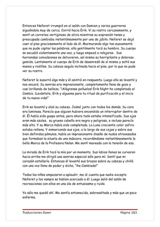 Entonces Neferet irrumpió en el salón con Damien y varios guerreros
siguiéndola muy de cerca. Corrió hacia Erik. Vi su rostro cercanamente, y
sentí un correteo vertiginoso de alivio mientras su expresión tensa y
preocupada cambiaba instantáneamente por una de júbilo. Neferet se dejó
caer al piso graciosamente al lado de él. Murmurando algo tan suavemente
que no pude captar las palabras, ella gentilmente tocó su hombro. Su cuerpo
se sacudió violentamente una vez, y luego empezó a relajarse. Sus
horrendas convulsiones se detuvieron, así mismo su horripilante y doloroso
gemido. Lentamente el cuerpo de Erik de desenredó de sí mismo y soltó sus
manos y rodillas. Su cabeza seguía inclinada hacia el piso, por lo que no pude
ver su rostro.

Neferet le susurró algo más y él asintió en respuesta. Luego ella se levantó y
nos encaró. Su sonrisa era impresionante, completamente llena de gozo y
casi brillando de belleza. “¡Alégrense polluelos! Erik Night ha completado el
Cambio. ¡Levántate, Erik y sígueme para tu ritual de purificación y el inicio
de tu nueva vida!”

Erik se levantó y alzó su cabeza. Jadeé junto con todos los demás. Su cara
era luminosa. Parecía que alguien hubiera encendido un interruptor dentro de
él. Él había sido guapo antes, pero ahora todo estaba intensificado. Sus ojos
eran más azules, su grueso cabello era negro y peligroso, e incluso parecía
más alto. Y su Marca había sido completada. La Luna creciente color zafiro
estaba rellena. Y enmarcando sus ojos, a lo largo de sus cejas y sobre sus
bien definidos pómulos, había un impresionante diseño de nudos atravesados
que formaban la silueta de una máscara, recordándome instantáneamente la
bella Marca de la Profesora Nolan. Me sentí mareada con la tensión de eso.

La mirada de Erik tocó la mía por un momento. Sus labios llenos se curvaron
hacia arriba me dirigió una sonrisa especial sólo para mí. Sentí que mi
corazón estallaría. Entonces él levantó sus brazos sobre su cabeza y chilló
con una voz llena de poder y dicha, “¡he Cambiado!”

Todos los niños empezaron a aplaudir, me di cuenta que nadie excepto
Neferet y los vampis se habían acercado a él. Luego salió del salón de
recreaciones con ellos en una ola de entusiasmo y ruido.

Yo sólo me quedé ahí. Me sentía entumecida, sobresaltada y más que un poco
enferma.



Traducciones Dawn                                                  Página 183
 