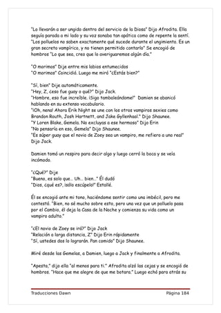 “Lo llevarán a ser ungido dentro del servicio de la Diosa” Dijo Afrodita. Ella
seguía parada a mi lado y su voz sonaba tan apática como de repente la sentí.
“Los polluelos no saben exactamente qué sucede durante el ungimiento. Es un
gran secreto vampírico, y no tienen permitido contarlo” Se encogió de
hombros “Lo que sea, creo que lo averiguaremos algún día.”

“O morimos” Dije entre mis labios entumecidos
“O morimos” Coincidió. Luego me miró “¿Estás bien?”

“Sí, bien” Dije automáticamente.
“Hey, Z, ¿eso fue guay o qué?” Dijo Jack.
“Hombre, eso fue increíble. ¡Sigo tambaleándome!” Damien se abanicó
hablando en su extenso vocabulario.
“¡Oh, nena! Ahora Erik Night se une con los otros vampiros sexies como
Brandon Routh, Josh Hartnett, and Jake Gyllenhaal." Dijo Shaunee.
“Y Loren Blake, Gemela. No excluyas a ese hermoso” Dijo Erin
“No pensaría en eso, Gemela” Dijo Shaunee.
“Es súper guay que el novio de Zoey sea un vampiro, me refiero a uno real”
Dijo Jack.

Damien tomó un respiro para decir algo y luego cerró la boca y se veía
incómodo.

“¿Qué?” Dije
“Bueno, es solo que… Uh… bien…” Él dudó
“Dios, ¿qué es?, ¡sólo escúpelo!” Estallé.

Él se encogió ante mi tono, haciéndome sentir como una imbécil, pero me
contestó. “Bien, no sé mucho sobre esto, pero una vez que un polluelo pasa
por el Cambio, él deja la Casa de la Noche y comienza su vida como un
vampiro adulto.”

“¿El novio de Zoey se irá?” Dijo Jack
“Relación a larga distancia, Z” Dijo Erin rápidamente
“Sí, ustedes dos lo lograrán. Pan comido” Dijo Shaunee.

Miré desde las Gemelas, a Damien, luego a Jack y finalmente a Afrodita.

“Apesta,” dijo ella “al menos para ti.” Afrodita alzó las cejas y se encogió de
hombros. “Hace que me alegre de que me botara.” Luego echó para atrás su



Traducciones Dawn                                                   Página 184
 
