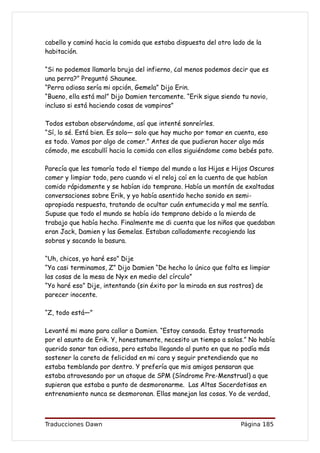 cabello y caminó hacia la comida que estaba dispuesta del otro lado de la
habitación.

“Si no podemos llamarla bruja del infierno, ¿al menos podemos decir que es
una perra?” Preguntó Shaunee.
“Perra odiosa sería mi opción, Gemela” Dijo Erin.
“Bueno, ella está mal” Dijo Damien tercamente. “Erik sigue siendo tu novio,
incluso si está haciendo cosas de vampiros”

Todos estaban observándome, así que intenté sonreírles.
“Sí, lo sé. Está bien. Es solo— solo que hay mucho por tomar en cuenta, eso
es todo. Vamos por algo de comer.” Antes de que pudieran hacer algo más
cómodo, me escabullí hacia la comida con ellos siguiéndome como bebés pato.

Parecía que les tomaría todo el tiempo del mundo a las Hijas e Hijos Oscuros
comer y limpiar todo, pero cuando vi el reloj caí en la cuenta de que habían
comido rápidamente y se habían ido temprano. Había un montón de exaltadas
conversaciones sobre Erik, y yo había asentido hecho sonido en semi-
apropiada respuesta, tratando de ocultar cuán entumecida y mal me sentía.
Supuse que todo el mundo se había ido temprano debido a la mierda de
trabajo que había hecho. Finalmente me di cuenta que los niños que quedaban
eran Jack, Damien y las Gemelas. Estaban calladamente recogiendo las
sobras y sacando la basura.

“Uh, chicos, yo haré eso” Dije
“Ya casi terminamos, Z” Dijo Damien “De hecho lo único que falta es limpiar
las cosas de la mesa de Nyx en medio del círculo”
“Yo haré eso” Dije, intentando (sin éxito por la mirada en sus rostros) de
parecer inocente.

“Z, todo está—”

Levanté mi mano para callar a Damien. “Estoy cansada. Estoy trastornada
por el asunto de Erik. Y, honestamente, necesito un tiempo a solas.” No había
querido sonar tan odiosa, pero estaba llegando al punto en que no podía más
sostener la careta de felicidad en mi cara y seguir pretendiendo que no
estaba temblando por dentro. Y prefería que mis amigos pensaran que
estaba atravesando por un ataque de SPM (Síndrome Pre-Menstrual) a que
supieran que estaba a punto de desmoronarme. Las Altas Sacerdotisas en
entrenamiento nunca se desmoronan. Ellas manejan las cosas. Yo de verdad,



Traducciones Dawn                                                 Página 185
 