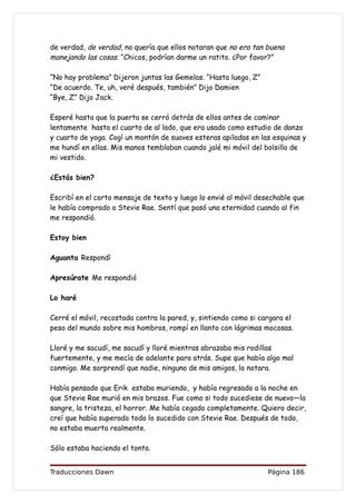 de verdad, de verdad, no quería que ellos notaran que no era tan buena
manejando las cosas. “Chicos, podrían darme un ratito. ¿Por favor?”

“No hay problema” Dijeron juntas las Gemelas. “Hasta luego, Z”
“De acuerdo. Te, uh, veré después, también” Dijo Damien
“Bye, Z” Dijo Jack.

Esperé hasta que la puerta se cerró detrás de ellos antes de caminar
lentamente hasta el cuarto de al lado, que era usado como estudio de danza
y cuarto de yoga. Cogí un montón de suaves esteras apiladas en las esquinas y
me hundí en ellas. Mis manos temblaban cuando jalé mi móvil del bolsillo de
mi vestido.

¿Estás bien?

Escribí en el corto mensaje de texto y luego lo envié al móvil desechable que
le había comprado a Stevie Rae. Sentí que pasó una eternidad cuando al fin
me respondió.

Estoy bien

Aguanta Respondí

Apresúrate Me respondió

Lo haré

Cerré el móvil, recostada contra la pared, y, sintiendo como si cargara el
peso del mundo sobre mis hombros, rompí en llanto con lágrimas mocosas.

Lloré y me sacudí, me sacudí y lloré mientras abrazaba mis rodillas
fuertemente, y me mecía de adelante para atrás. Supe que había algo mal
conmigo. Me sorprendí que nadie, ninguno de mis amigos, lo notara.

Había pensado que Erik estaba muriendo, y había regresado a la noche en
que Stevie Rae murió en mis brazos. Fue como si todo sucediese de nuevo—la
sangre, la tristeza, el horror. Me había cegado completamente. Quiero decir,
creí que había superado todo lo sucedido con Stevie Rae. Después de todo,
no estaba muerta realmente.

Sólo estaba haciendo el tonto.


Traducciones Dawn                                                 Página 186
 