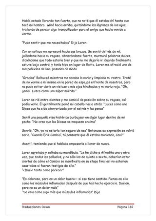 Había estado llorando tan fuerte, que no noté que él estaba ahí hasta que
tocó mi hombro. Miré hacia arriba, quitándome las lágrimas de los ojos,
tratando de pensar algo tranquilizador para el amigo que había venido a
verme.

“Pude sentir que me necesitabas” Dijo Loren

Con un sollozo me apresuré hacia sus brazos. Se sentó detrás de mí,
jalándome hacia su regazo. Abrazándome fuerte, murmuró palabras dulces,
diciéndome que todo estaría bien y que no me dejaría ir. Cuando finalmente
estuve bajo control y tenía hipo en lugar de llanto, Loren me ofreció uno de
sus pañuelos de lino, pasados de moda.

“Gracias” Balbuceé mientras me sonaba la nariz y limpiaba mi rostro. Traté
de no verme a mí misma en la pared de espejos enfrente de nosotros, pero
no pude evitar darle un vistazo a mis ojos hinchados y mi nariz roja. “Oh,
genial. Luzco como una súper mierda.”

Loren se rió entre dientes y me cambió de posición sobre su regazo, así
podía verle. Él gentilmente peinó mi cabello hacia atrás. “Luces como una
Diosa que ha sido aterrorizada por el estrés y las penas”

Sentí una pequeña risa histérica burbujear en algún lugar dentro de mi
pecho. “No creo que las Diosas se moqueen encima”

Sonrió. “Oh, yo no estaría tan seguro de eso” Entonces su expresión se volvió
seria. “Cuando Erik Cambió, tú pensaste que él estaba muriendo, ¿no?”

Asentí, temiendo que si hablaba empezaría a llorar de nuevo.

Loren apretaba y soltaba su mandíbula. “Le he dicho a Afrodita una y otra
vez, que todos los polluelos, y no sólo los de quinto o sexto, deberían estar
alertas de cómo el Cambio se manifiesta en su etapa final así no estarían
asustados si fueran testigos de ello.”
“¿Duele tanto como parece?”

“Es doloroso, pero es un dolor bueno— si eso tiene sentido. Piensa en ello
como los músculos inflamados después de que has hecho ejercicio. Duelen,
pero no es un dolor malo”
“Se veía como algo más que músculos inflamados” Dije



Traducciones Dawn                                                  Página 187
 