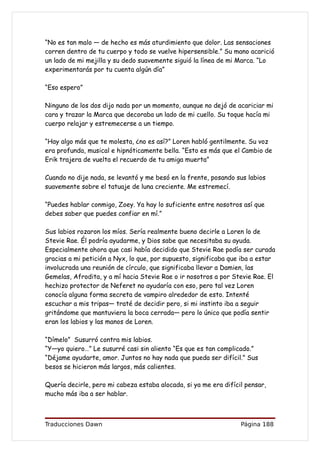 “No es tan malo — de hecho es más aturdimiento que dolor. Las sensaciones
corren dentro de tu cuerpo y todo se vuelve hipersensible.” Su mano acarició
un lado de mi mejilla y su dedo suavemente siguió la línea de mi Marca. “Lo
experimentarás por tu cuenta algún día”

“Eso espero”

Ninguno de los dos dijo nada por un momento, aunque no dejó de acariciar mi
cara y trazar la Marca que decoraba un lado de mi cuello. Su toque hacía mi
cuerpo relajar y estremecerse a un tiempo.

“Hay algo más que te molesta, ¿no es así?” Loren habló gentilmente. Su voz
era profunda, musical e hipnóticamente bella. “Esto es más que el Cambio de
Erik trajera de vuelta el recuerdo de tu amiga muerta”

Cuando no dije nada, se levantó y me besó en la frente, posando sus labios
suavemente sobre el tatuaje de luna creciente. Me estremecí.

“Puedes hablar conmigo, Zoey. Ya hay lo suficiente entre nosotros así que
debes saber que puedes confiar en mí.”

Sus labios rozaron los míos. Sería realmente bueno decirle a Loren lo de
Stevie Rae. Él podría ayudarme, y Dios sabe que necesitaba su ayuda.
Especialmente ahora que casi había decidido que Stevie Rae podía ser curada
gracias a mi petición a Nyx, lo que, por supuesto, significaba que iba a estar
involucrada una reunión de círculo, que significaba llevar a Damien, las
Gemelas, Afrodita, y a mí hacia Stevie Rae o ir nosotros a por Stevie Rae. El
hechizo protector de Neferet no ayudaría con eso, pero tal vez Loren
conocía alguna forma secreta de vampiro alrededor de esto. Intenté
escuchar a mis tripas— traté de decidir pero, si mi instinto iba a seguir
gritándome que mantuviera la boca cerrada— pero lo único que podía sentir
eran los labios y las manos de Loren.

“Dímelo” Susurró contra mis labios.
“Y—yo quiero…” Le susurré casi sin aliento “Es que es tan complicado.”
“Déjame ayudarte, amor. Juntos no hay nada que pueda ser difícil.” Sus
besos se hicieron más largos, más calientes.

Quería decirle, pero mi cabeza estaba alocada, si ya me era difícil pensar,
mucho más iba a ser hablar.



Traducciones Dawn                                                 Página 188
 