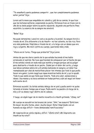 “Te enseñaré cuanto podemos compartir… que tan completamente podemos
estar juntos” Dijo.

Loren usó la mano que empuñaba mi cabello y jaló de su camisa, lo que hizo
que los botones saltaran, exponiendo su pecho. Entonces hizo un trazo con la
uña de su dedo pulgar sobre su pecho izquierdo, dejando una perfecta línea
escarlata. La esencia de su sangre me envolvió.

“Bebe” Dijo

No pude detenerme. Lancé mi cara a su pecho y le probé. Su sangre hirvió a
través de mí. Era diferente a la de Heath— no tan caliente, no tan rica. Pero
era más poderosa. Palpitaba a través de mí, a lo largo con un deseo que era
rojo y urgente. Me moví contra su cuerpo, queriendo más y más.

“Ahora es mi turno. ¡Tengo que probarte!” Dijo Loren

Antes de que me diera cuenta de lo que estaba haciendo él me había
arrancado el vestido. No tuve oportunidad de enloquecer por el hecho de que
él me estaba viendo en nada más que sostén y bragas porque usó su pulgar
para deslizarlo a través de mi pecho. Jadeé por el dolor del corte, y luego
sus labios estaban sobre mí y él estaba bebiendo mi sangre y el dolor fue
reemplazado por olas de maravilloso placer tan intenso que todo lo que podía
hacer era gemir. Loren rasgó sus ropas mientras bebía de mí, y yo lo ayudé.
Todo lo que sabía es que tenía que tenerle. Todo era calor, sensaciones y
deseo. Sus manos y su boca estaban en todas partes y aún así seguí sin tener
suficiente de él.

Entonces sucedió. Su latido estaba debajo de mi piel y podía sentir mi pulso
latiendo al mismo tiempo que el suyo. Podía sentir su pasión a lo largo de la
mía y oír su deseo rugir dentro de mi cabeza.

Y luego, en algún lugar de mi mente revuelta oí a Heath gritando. “¡Zoey, no!”

Mi cuerpo se sacudió en los brazos de Loren. “Shh,” me susurró “Está bien.
Es mejor de esta forma, amor, mucho mejor. Estar Imprimado con un
humano es algo difícil— tiene demasiadas ramificaciones.”

Mi respiración se volvía rápida y difícil. “¿Está rota? ¿Mi Impronta con
Heath se ha roto?”



Traducciones Dawn                                                 Página 189
 