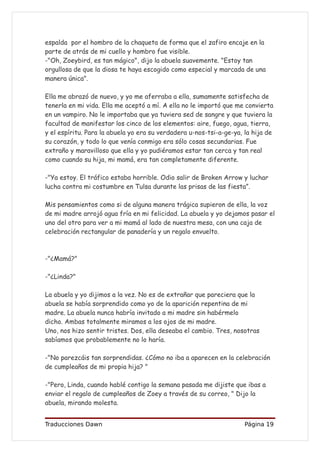 espalda por el hombro de la chaqueta de forma que el zafiro encaje en la
parte de atrás de mi cuello y hombro fue visible.
-"Oh, Zoeybird, es tan mágico", dijo la abuela suavemente. "Estoy tan
orgullosa de que la diosa te haya escogido como especial y marcada de una
manera única".

Ella me abrazó de nuevo, y yo me aferraba a ella, sumamente satisfecha de
tenerla en mi vida. Ella me aceptó a mí. A ella no le importó que me convierta
en un vampiro. No le importaba que ya tuviera sed de sangre y que tuviera la
facultad de manifestar los cinco de los elementos: aire, fuego, agua, tierra,
y el espíritu. Para la abuela yo era su verdadera u-nos-tsi-a-ge-ya, la hija de
su corazón, y todo lo que venía conmigo era sólo cosas secundarias. Fue
extraño y maravilloso que ella y yo pudiéramos estar tan cerca y tan real
como cuando su hija, mi mamá, era tan completamente diferente.

-"Ya estoy. El tráfico estaba horrible. Odio salir de Broken Arrow y luchar
lucha contra mi costumbre en Tulsa durante las prisas de las fiesta”.

Mis pensamientos como si de alguna manera trágica supieron de ella, la voz
de mi madre arrojó agua fría en mi felicidad. La abuela y yo dejamos pasar el
uno del otro para ver a mi mamá al lado de nuestra mesa, con una caja de
celebración rectangular de panadería y un regalo envuelto.



-"¿Mamá?"

-"¿Linda?"

La abuela y yo dijimos a la vez. No es de extrañar que pareciera que la
abuela se había sorprendido como yo de la aparición repentina de mi
madre. La abuela nunca habría invitado a mi madre sin habérmelo
dicho. Ambas totalmente miramos a los ojos de mi madre.
Uno, nos hizo sentir tristes. Dos, ella deseaba el cambio. Tres, nosotras
sabíamos que probablemente no lo haría.

-"No parezcáis tan sorprendidas. ¿Cómo no iba a aparecen en la celebración
de cumpleaños de mi propia hija? "

-"Pero, Linda, cuando hablé contigo la semana pasada me dijiste que ibas a
enviar el regalo de cumpleaños de Zoey a través de su correo, " Dijo la
abuela, mirando molesta.


Traducciones Dawn                                                    Página 19
 