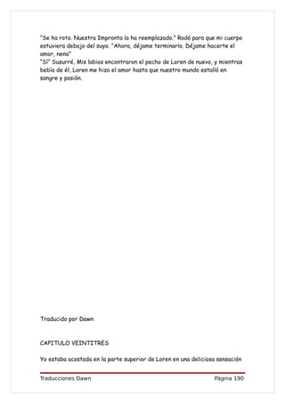 “Se ha roto. Nuestra Impronta la ha reemplazado.” Rodó para que mi cuerpo
estuviera debajo del suyo. “Ahora, déjame terminarlo. Déjame hacerte el
amor, nena”
“Sí” Susurré, Mis labios encontraron el pecho de Loren de nuevo, y mientras
bebía de él, Loren me hizo el amor hasta que nuestro mundo estalló en
sangre y pasión.




Traducido por Dawn



CAPITULO VEINTITRES

Yo estaba acostada en la parte superior de Loren en una deliciosa sensación


Traducciones Dawn                                               Página 190
 
