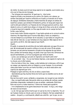 de niebla. Su mano acarició una larga espiral en mi espalda, acariciando una y
otra vez la línea de mis tatuajes.
- Tus tatuajes son exquisitos. Al igual que tu - dijo Loren.
Suspiré aliviada y me presione en su contra. En cuanto a mi cabeza, yo
estaba fascinada por nuestra reflexión en el suelo y el estudio en el techo
de espejos. Estábamos desnudos y había manchas de sangre en ambos de
nuestros cuerpos, que estaban íntimamente juntos, mi largo pelo negro nos
cubría sólo parcialmente. La filigrana de mis tatuajes parecía exótica, iban
desde la cara y el cuello hacia abajo a lo largo de la línea curva de mi columna
y la parte baja de la espalda. La fina capa de sudor en mi cuerpo los hacía
brillar como zafiros.
Loren tenía razón. Estaba exquisita. Y que había estado en lo correcto sobre
nosotros. No importaba que él tuviera más años y fuera un completo y
crecido Vampiro (y un profesor de mi escuela). Lo que había en conjunto iba
más allá de todo eso. Lo que teníamos era muy especial. Más especial de lo
que sentía con Erik. Aún más especial que Heath.
Heath ...
El sueño, la sensación de satisfacción me había salpicado con agua fría en mi
piel. Mi mirada pasó de nuestro reflejo a la cara de Loren. Él me estaba
mirando con una sonrisa levemente curvada en las esquinas de sus labios.
Dios, estaba tan hermoso dang y no podía creer que fuera mío. Entonces me
sacudí mentalmente, y le hice la pregunta que tenía en mente.
- Loren, ¿es verdad que con esto mi imprenta con Heath está rota?
- Sí, es verdad – dijo - tú y yo nos hemos impreso, y eso supone la ruptura de
tu vínculo con el niño humano.
- Pero he leído el libro Soc. Vampi, y sólo hablaba de lo doloroso y difícil que
es romper una imprenta entre un Vampiro y un ser humano. Yo no entiendo
cómo pudo haber ocurrido con tanta facilidad, y no decía nada sobre una
ruptura de imprenta por otra.
Propagó su ligera sonrisa y me dio un dulce y suave beso.
- Aprenderás que hay muchos libros de texto que no enseñan acerca de ser
un Vampiro.
Eso me hizo sentir joven, estúpida y vergonzosa, me recogió en ese instante.
- Oye, no significaba nada. Recuerdo cómo no yo estaba de confuso cuando
intentaba comprender realmente lo que es estaba cambiando. Está bien.
Esto nos ocurre a todos nosotros. Y ahora me tienes para ayudarte.
- A mi simplemente no me gusta desconocer las cosas - le dije, y me relaje
de nuevo en sus brazos.
- Lo sé. Así que aquí está el motivo por el cual se ha roto tu imprenta. Tú y el
ser humano tenían un vínculo, pero no eres un Vampiro. No has completado el
cambio - Se paró y, a continuación, añadió una coletilla – por lo que, no era


Traducciones Dawn                                                   Página 191
 