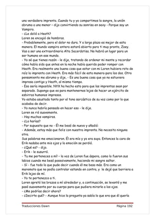 una verdadera imprenta. Cuando tu y yo compartimos la sangre, la unión
abruma a una menor – dijo convirtiendo su sonrisa en sexy - Porque soy un
Vampiro.
- ¿Le dolió a Heath?
Loren se encogió de hombros.
- Probablemente, pero el dolor no dura. Y a largo plazo es mejor de esta
manera. El mundo vampiro entero estará abierto para ti muy pronto, Zoey.
Vas a ser una extraordinaria Alta Sacerdotisa. No habrá un lugar para un
ser humano en ese mundo.
- Yo sé que tienes razón - le dije, tratando de ordenar mi mente y recordar
cómo había sido que antes en la noche había querido poder romper con
Heath. Era realmente una buena cosa que estar con mi Loren hubiera roto de
raíz la imprenta con Heath. Era más fácil de esta manera-para los dos. Otro
pensamiento me abrumo y dije, - Es una buena cosa que yo no estuviera
impresa contigo y Heath, al mismo tiempo.
- Eso sería imposible. NYX ha hecho esto para que las imprentas sean por
separado. Supongo que es para mantenernos lejos de hacer un ejército de
esbirros humanos impresos.
Yo estaba asustada tanto por el tono sarcástico de su voz como por lo que
acababa de decir.
- Yo nunca habría pensado en hacer eso - le dije.
Loren se rió suavemente.
- Hay muchos vampiros.
- ¿Lo harías?
- Por supuesto que no - Él me besó de nuevo y añadió:
- Además, estoy más que feliz con nuestra imprenta. No necesito ninguna
otra.
Sus palabras me emocionaron. Él era mío y yo era suya. Entonces la cara de
Erik nadaba ante mis ojos y la emoción se perdió.
- ¿Qué es? - dijo.
- Erik - le susurró.
- Tu me perteneces a mí! – la voz de Loren fue áspera, como lo fueron sus
labios cuando me besó posesivamente, haciendo mi sangre saltar.
- Sí - fue todo lo que pude decir cuando él me beso más. Era como un
maremoto que no podía controlar estando en contra, y le dejé que barriera a
Erik lejos de mí.
- Yo te pertenezco a ti.
Loren apretó los brazos a mí alrededor y, a continuación, se levantó y me
pasó suavemente por su cuerpo para que pudiera mirarle a los ojos.
- ¿Me podrías decir ahora?
- ¿Decirte qué? - Aunque hice la pregunta ya sabía lo que era que él quería


Traducciones Dawn                                              Página 192
 