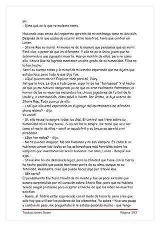 oír.
- Dime qué es lo que te molesta tanto.

Haciendo caso omiso del repentino apretón de mi estómago tome mi decisión.
Después de lo que acaba de ocurrir entre nosotros, tenía que confiar en
Loren.
- Stevie Rae no murió. Al menos no de la manera que pensamos que es morir.
Está viva, a pesar de que es diferente. Y ella no es la única joven que ha
sobrevivido a una supuesta muerte. Hay un montón de ellos, pero no como
ella. Stevie Rae ha logrado mantener un alto grado de su humanidad. Ellos no
lo han hecho.
Sentí su cuerpo tenso y la mitad de mi estaba esperando que me dijera que
estaba loca, pero todo lo que dijo fue,
- ¿Qué quieres decir? Explicar todo para mí, Zoey.
Así que lo hice. Le dije a todo Loren, a partir de los "fantasmas" Y el hecho
de que yo me hubiera asegurado ya de que no eran realmente fantasmas, al
horror de los no-muertos matando a los chicos jugadores de futbol de la
Unión y, a continuación, cómo salvé a Heath. Por último, le dije acerca de
Stevie Rae. Todo acerca de ella.
- ¿Así que ella está esperando en el garaje del apartamento de Afrodita
ahora mismo? - dijo.
Yo asentí.
- Sí, ella necesita sangre todos los días. El control que tiene sobre su
humanidad no es muy bueno. Si no recibe la sangre, me temo que va a ser
como el resto de ellos – sentí un escalofrió y su brazo se apretó a mi
alrededor.
- ¿Son tan malos? - dijo.
- No te puedes imaginar. No son humanos y no son Vampiro. Es como si se
hubieran convertido todos en los estereotipos más horribles sobre los
vampiros que inventaron los seres humanos. Sin alma, Loren - Busqué sus
ojos.
- Steve Rae ha ido demasiado lejos, pero la afinidad que tiene con la tierra
ha hecho posible que pueda mantener parte de su alma, aunque no su
totalidad. Realmente creo que puedo hacer algo por Stevie Rae.
- ¿En serio?
El pensamiento fluctuó a través de mi mente y fue un poco extraño que
sonara sorprendido por mí curación sobre Stevie Rae, pero que no hubiera
tenido ningún problema para aceptar el hecho de que los niños no-muertos
existían.
- Bueno, sí. Podría estar equivocada con el modo de hacerlo, pero creo que
sólo hay que utilizar los poderes de los elementos. Ya sabes – hice una pausa
y cambie mi peso, me preguntaba si le estaba pesando mucho - que tengo

Traducciones Dawn                                                Página 193
 