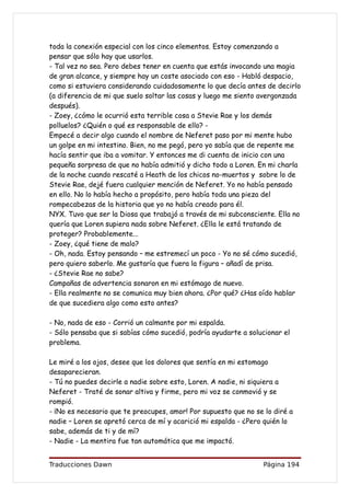 toda la conexión especial con los cinco elementos. Estoy comenzando a
pensar que sólo hay que usarlos.
- Tal vez no sea. Pero debes tener en cuenta que estás invocando una magia
de gran alcance, y siempre hay un coste asociado con eso - Habló despacio,
como si estuviera considerando cuidadosamente lo que decía antes de decirlo
(a diferencia de mi que suelo soltar las cosas y luego me siento avergonzada
después).
- Zoey, ¿cómo le ocurrió esta terrible cosa a Stevie Rae y los demás
polluelos? ¿Quién o qué es responsable de ello? -
Empecé a decir algo cuando el nombre de Neferet paso por mi mente hubo
un golpe en mi intestino. Bien, no me pegó, pero yo sabía que de repente me
hacía sentir que iba a vomitar. Y entonces me di cuenta de inicio con una
pequeña sorpresa de que no había admitió y dicho todo a Loren. En mi charla
de la noche cuando rescaté a Heath de los chicos no-muertos y sobre lo de
Stevie Rae, dejé fuera cualquier mención de Neferet. Yo no había pensado
en ello. No lo había hecho a propósito, pero había toda una pieza del
rompecabezas de la historia que yo no había creado para él.
NYX. Tuvo que ser la Diosa que trabajó a través de mi subconsciente. Ella no
quería que Loren supiera nada sobre Neferet. ¿Ella le está tratando de
proteger? Probablemente...
- Zoey, ¿qué tiene de malo?
- Oh, nada. Estoy pensando – me estremecí un poco - Yo no sé cómo sucedió,
pero quiero saberlo. Me gustaría que fuera la figura – añadí de prisa.
- ¿Stevie Rae no sabe?
Campañas de advertencia sonaron en mi estómago de nuevo.
- Ella realmente no se comunica muy bien ahora. ¿Por qué? ¿Has oído hablar
de que sucediera algo como esto antes?

- No, nada de eso - Corrió un calmante por mi espalda.
- Sólo pensaba que si sabías cómo sucedió, podría ayudarte a solucionar el
problema.

Le miré a los ojos, desee que los dolores que sentía en mi estomago
desaparecieran.
- Tú no puedes decirle a nadie sobre esto, Loren. A nadie, ni siquiera a
Neferet - Traté de sonar altiva y firme, pero mi voz se conmovió y se
rompió.
- ¡No es necesario que te preocupes, amor! Por supuesto que no se lo diré a
nadie – Loren se apretó cerca de mí y acarició mi espalda - ¿Pero quién lo
sabe, además de ti y de mí?
- Nadie - La mentira fue tan automática que me impactó.


Traducciones Dawn                                                Página 194
 