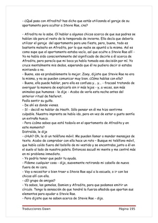 - ¿Qué pasa con Afrodita? has dicho que estás utilizando el garaje de su
apartamento para ocultar a Stevie Rae, ¿no?

- Afrodita no lo sabe. Oí hablar a algunos chicos acerca de que sus padres se
habían ido para el resto de la temporada de invierno. Ella decía que debería
utilizar el garaje del apartamento para una fiesta, pero, bueno, todo es
bastante molesto en Afrodita, por lo que nadie se apuntó a la misma. Así es
como supe que el apartamento estaba vacío, así que oculte a Stevie Rae allí -
Yo no había sido conscientemente del significado de decirle a él acerca de
Afrodita, pero parecía que mi boca ya había tomado esa decisión por mí. Yo
cruce mentalmente mis dedos, esperando que él no pudiera decir si estaba
mintiendo o no.
- Bueno, eso es probablemente lo mejor. Zoey, dijiste que Stevie Rae no era
la misma, y no se pueden comunicar muy bien. ¿Cómo hablas con ella?
- Bueno, ella puede hablar, pero ella es confusa y... y... - fracasé tratando de
averiguar la manera de explicarlo sin ir más lejos - y, a veces, son más
animales que humanos - le dije - Acabo de verla esta noche antes del
anterior ritual de Neferet.
Podía sentir su guiño.
- De ahí es donde vienes.
- Sí - decidí no hablar de Heath. Sólo pensar en él me hizo sentirme
culpable. Nuestra imprenta se había ido, pero en vez de estar a gusto sentía
un extraño hueco.
- Pero ¿cómo sabes que está todavía en el apartamento de Afrodita y en
este momento?
Distraída, le dije
- ¿Huh? Oh, le di un teléfono móvil. Me pueden llamar o mandar mensajes de
texto. Acabo de comprobar con ella hace un rato – Busque mi teléfono móvil,
que había caído fuera del bolsillo de mi vestido y se encontraba junto a él en
el suelo al lado de nuestra paleta. Entonces sacudí mi mente y me centré más
en mi problema inmediato.
- Yo podría tener que pedir tu ayuda.
- Pídeme cualquier cosa - dijo, suavemente retirando mi cabello de nuevo
fuera de mi cara.
- Voy a necesitar o bien traer a Stevie Rae aquí a la escuela, o ir con los
chicos allí con ella.
- ¿El grupo de amigos?
- Ya sabes, las gemelas, Damien y Afrodita, para que podamos emitir un
círculo. Tengo la sensación de que tendré la fuerza añadida que aportan sus
elementos para ayudar a Stevie Rae.
- Pero dijiste que no saben acerca de Stevie Rae - dijo.


Traducciones Dawn                                                   Página 195
 