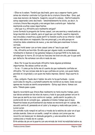 - Ellos no lo saben. Tendré que decírselo, pero voy a esperar hasta justo
antes de intentar controlar la fijación de la criatura Stevie Rae - Dios, qué
cosa mas moronic de llamarlo. Suspiré y sacudí la cabeza - Definitivamente
estoy esperando como decírselo - lamentablemente he dicho, es decir, la
criatura Stevie Rae enojada y mis amigos iban a estarlo por haberles
mantenido ocultas cosas importantes.
- ¿Así que tu y Afrodita sois realmente amigas?
Loren formulo la pregunta de forma casual, con una sonrisa y remolcando un
largo mechón de mi cabello, pero al igual que con Heath, nuestra imprenta
nos vinculaba a nosotros y pude sentir la tensión oculta en su interior. Cuidé
mucho más sobre mi respuesta. Eso me preocupó, y no sólo porque mi
intestino daba calambres de nuevo, y me alertaba para mantener la boca
cerrada.
Así que traté sonar con un tono casual como el “sea lo que sea”
- No, Afrodita es horrible. Es sólo que por alguna razón, no entendemos
totalmente ni Damien ni las gemelas tampoco el porqué NYX le ha dado una
afinidad por la tierra. El círculo no funciona tan bien sin ella, por lo que está
por defecto. No estamos con ella ni nada de eso.

- Bien. Por lo que he escuchado Afrodita tiene algunos problemas
importantes. No debes confiar en ella.
- Yo no - Y como ya he dicho me di cuenta de que realmente confiaba en
Afrodita. Tal vez incluso más de lo que confiaba en Loren, con quien había
perdido mi virginidad y con quien me había impreso. Genial. Vaya suerte la
mía.
- Oye, relájate. Puedo decir hablar de esto te ha perturbado - Loren
acariciaba mi mejilla, y automáticamente me incliné en su mano. Cada vez que
apenas me tocaba se sentía sorprendente - Estoy aquí ahora. Vamos con
esto. Tómalo paso a paso.

Quería recordarle que Stevie Rae realmente no tenía mucho tiempo, pero
sus labios estaban en los míos de nuevo y todo lo que pude pensar era en lo
bien que se sentía su roce contra mi cuerpo... podía sentir su pulso y la
aceleración de mi corazón que... golpeaba al mismo tiempo que el suyo.
Nuestros besos se profundizaron sus manos se movieron por mi cuerpo. Me
sacudió contra él, pensando en el calor y la sangre y nada más que Loren ... ...
Loren Loren
Un extraño ruido rompió mi asfixia a través de la neblina de calor en el que
estaba sumida. Como en un sueño, cumplí mi cabeza con Loren que me
recorría con besos por mi desnuda garganta, y una sacudida de horror
conmociono a través de mi cuerpo.
Erik estaba de pie en la puerta con una mirada de total incredulidad sobre su

Traducciones Dawn                                                    Página 196
 