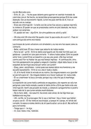 recién Marcada cara.
- Erik, él... yo... - Yo me puse delante para agarrar mi vestido tratando de
cubrirme con el. De hecho, no necesitaba preocuparme porque Erik me viese
desnuda. Con un movimiento rápido, Loren me puso detrás de él, hizo un
escudo con su cuerpo.
- Eres una interrupción – la bella voz de Loren fue oscura y apenas reprimía
la violencia. El poder en que se presionaba contra mi piel desnuda, me hacia
jadear con sorpresa.
- Sí, puedo ver eso - dijo Erik. Sin otra palabra se volvió y salió.

- Oh dios mío! Oh dios mío! No puedo creer lo que acaba de ocurrir! - Puse mi
cara enrojecida entre mis manos.

Los brazos de Loren volvieron a mí alrededor y su voz era tan suave como su
contacto.
- Bebe, está bien. Él iba a tener que saberlo de todos modos.
- Pero no así – grité - Erik no debía averiguarlo así. Es más terrible que con
palabras - Levanté mi cara para mirarle - Y ahora todos saben. Esto no puede
estar bien, Loren! Eres un maestro y yo soy una joven. ¿No hay normas
contra eso? Por no hablar de que nos hemos impreso - A continuación, otro
terrible pensamiento me golpeó y empecé a temblar. ¿Qué debo hacer si me
expulsan de las Hijas oscuras por estar con Loren?
- Zoey, amor, escúchame – Loren puso sus manos sobre mis hombros y me
sacudió suavemente - Erik no va a decir nada a nadie.
- Sí, él lo hará! Viste la mirada en su rostro. De ninguna manera va a guardar
un secreto para mí - De ninguna manera va a hacer nada por mí, nunca más.
- Él va a mantener la boca cerrada, porque voy a decirle que la mantenga
cerrada.
La expresión de Loren había cambiado en segundos y de repente se veía tan
peligroso como había sonado cuando le había dicho a Erik que había sido una
interrupción. Sentí una picazón de miedo, y comencé a preguntarme si podría
haber más de lo que Loren estaba mostrándome.
- No le hare daño - me susurró, haciendo caso omiso de las lágrimas que
bañaban mis mejillas.
- ¡Ah, cariño, no te preocupes. No lo voy a lastimar. Voy a tener que hablar
un poco con él - Él me tomó en sus brazos, y aunque mi cuerpo, mi latido del
corazón, la esencia misma dentro de mí quería estar cerca de él, Me esforcé
para retirarme.
- Tengo que ir - le dije.
- Sí, bien. Debo irme, también.




Traducciones Dawn                                                 Página 197
 