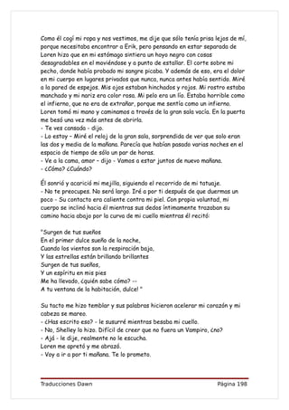 Como él cogí mi ropa y nos vestimos, me dije que sólo tenía prisa lejos de mí,
porque necesitaba encontrar a Erik, pero pensando en estar separada de
Loren hizo que en mi estómago sintiera un hoyo negro con cosas
desagradables en el moviéndose y a punto de estallar. El corte sobre mi
pecho, donde había probado mi sangre picaba. Y además de eso, era el dolor
en mi cuerpo en lugares privados que nunca, nunca antes había sentido. Miré
a la pared de espejos. Mis ojos estaban hinchados y rojos. Mi rostro estaba
manchado y mi nariz era color rosa. Mi pelo era un lío. Estaba horrible como
el infierno, que no era de extrañar, porque me sentía como un infierno.
Loren tomó mi mano y caminamos a través de la gran sala vacía. En la puerta
me besó una vez más antes de abrirla.
- Te ves cansada - dijo.
- Lo estoy – Miré el reloj de la gran sala, sorprendida de ver que solo eran
las dos y media de la mañana. Parecía que habían pasado varias noches en el
espacio de tiempo de sólo un par de horas.
- Ve a la cama, amor – dijo - Vamos a estar juntos de nuevo mañana.
- ¿Cómo? ¿Cuándo?

Él sonrió y acarició mi mejilla, siguiendo el recorrido de mi tatuaje.
- No te preocupes. No será largo. Iré a por ti después de que duermas un
poco - Su contacto era caliente contra mi piel. Con propia voluntad, mi
cuerpo se inclinó hacia él mientras sus dedos íntimamente trazaban su
camino hacia abajo por la curva de mi cuello mientras él recitó:

"Surgen de tus sueños
En el primer dulce sueño de la noche,
Cuando los vientos son la respiración baja,
Y las estrellas están brillando brillantes
Surgen de tus sueños,
Y un espíritu en mis pies
Me ha llevado, ¿quién sabe cómo? --
A tu ventana de la habitación, dulce! "

Su tacto me hizo temblar y sus palabras hicieron acelerar mi corazón y mi
cabeza se mareo.
- ¿Has escrito eso? - le susurré mientras besaba mi cuello.
- No, Shelley lo hizo. Difícil de creer que no fuera un Vampiro, ¿no?
- Ajá - le dije, realmente no le escucha.
Loren me apretó y me abrazó.
- Voy a ir a por ti mañana. Te lo prometo.




Traducciones Dawn                                                  Página 198
 