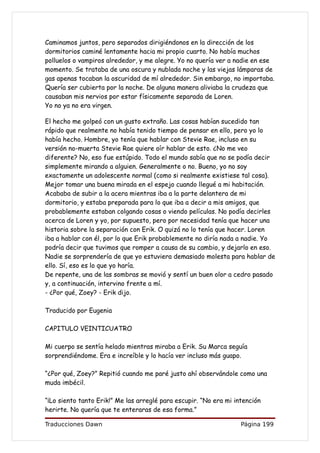 Caminamos juntos, pero separados dirigiéndonos en la dirección de los
dormitorios caminé lentamente hacia mi propio cuarto. No había muchos
polluelos o vampiros alrededor, y me alegre. Yo no quería ver a nadie en ese
momento. Se trataba de una oscura y nublada noche y las viejas lámparas de
gas apenas tocaban la oscuridad de mí alrededor. Sin embargo, no importaba.
Quería ser cubierta por la noche. De alguna manera aliviaba la crudeza que
causaban mis nervios por estar físicamente separada de Loren.
Yo no ya no era virgen.

El hecho me golpeó con un gusto extraño. Las cosas habían sucedido tan
rápido que realmente no había tenido tiempo de pensar en ello, pero yo lo
había hecho. Hombre, yo tenía que hablar con Stevie Rae, incluso en su
versión no-muerta Stevie Rae quiere oír hablar de esto. ¿No me veo
diferente? No, eso fue estúpido. Todo el mundo sabía que no se podía decir
simplemente mirando a alguien. Generalmente o no. Bueno, yo no soy
exactamente un adolescente normal (como si realmente existiese tal cosa).
Mejor tomar una buena mirada en el espejo cuando llegué a mi habitación.
Acababa de subir a la acera mientras iba a la parte delantera de mi
dormitorio, y estaba preparada para lo que iba a decir a mis amigos, que
probablemente estaban colgando cosas o viendo películas. No podía decirles
acerca de Loren y yo, por supuesto, pero por necesidad tenía que hacer una
historia sobre la separación con Erik. O quizá no lo tenía que hacer. Loren
iba a hablar con él, por lo que Erik probablemente no diría nada a nadie. Yo
podría decir que tuvimos que romper a causa de su cambio, y dejarlo en eso.
Nadie se sorprendería de que yo estuviera demasiado molesta para hablar de
ello. Sí, eso es lo que yo haría.
De repente, una de las sombras se movió y sentí un buen olor a cedro pasado
y, a continuación, intervino frente a mí.
- ¿Por qué, Zoey? - Erik dijo.

Traducido por Eugenia

CAPITULO VEINTICUATRO

Mi cuerpo se sentía helado mientras miraba a Erik. Su Marca seguía
sorprendiéndome. Era e increíble y lo hacía ver incluso más guapo.

“¿Por qué, Zoey?” Repitió cuando me paré justo ahí observándole como una
muda imbécil.

“¡Lo siento tanto Erik!” Me las arreglé para escupir. “No era mi intención
herirte. No quería que te enteraras de esa forma.”

Traducciones Dawn                                                  Página 199
 