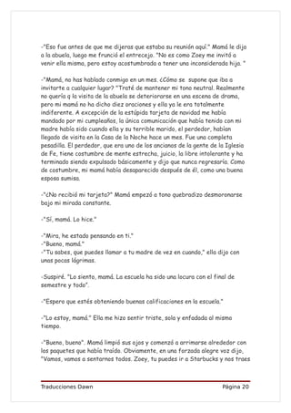 -"Eso fue antes de que me dijeras que estaba su reunión aquí." Mamá le dijo
a la abuela, luego me frunció el entrecejo. "No es como Zoey me invitó a
venir ella misma, pero estoy acostumbrada a tener una inconsiderada hija. "

-"Mamá, no has hablado conmigo en un mes. ¿Cómo se supone que iba a
invitarte a cualquier lugar? "Traté de mantener mi tono neutral. Realmente
no quería q la visita de la abuela se deteriorarse en una escena de drama,
pero mi mamá no ha dicho diez oraciones y ella ya le era totalmente
indiferente. A excepción de la estúpida tarjeta de navidad me había
mandado por mi cumpleaños, la única comunicación que había tenido con mi
madre había sido cuando ella y su terrible marido, el perdedor, habían
llegado de visita en la Casa de la Noche hace un mes. Fue una completa
pesadilla. El perdedor, que era uno de los ancianos de la gente de la Iglesia
de Fe, tiene costumbre de mente estrecha, juicio, la libre intolerante y ha
terminado siendo expulsado básicamente y dijo que nunca regresaría. Como
de costumbre, mi mamá había desaparecido después de él, como una buena
esposa sumisa.

-"¿No recibió mi tarjeta?" Mamá empezó a tono quebradizo desmoronarse
bajo mi mirada constante.

-"Sí, mamá. Lo hice."

-"Mira, he estado pensando en ti."
-"Bueno, mamá."
-"Tu sabes, que puedes llamar a tu madre de vez en cuando," ella dijo con
unas pocas lágrimas.

-Suspiré. "Lo siento, mamá. La escuela ha sido una locura con el final de
semestre y todo”.

-"Espero que estés obteniendo buenas calificaciones en la escuela."

-"Lo estoy, mamá." Ella me hizo sentir triste, sola y enfadada al mismo
tiempo.

-"Bueno, bueno". Mamá limpió sus ojos y comenzó a arrimarse alrededor con
los paquetes que había traído. Obviamente, en una forzada alegre voz dijo,
"Vamos, vamos a sentarnos todos. Zoey, tu puedes ir a Starbucks y nos traes



Traducciones Dawn                                                   Página 20
 