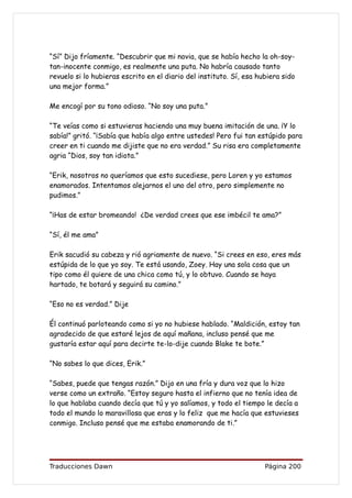 “Sí” Dijo fríamente. “Descubrir que mi novia, que se había hecho la oh-soy-
tan-inocente conmigo, es realmente una puta. No habría causado tanto
revuelo si lo hubieras escrito en el diario del instituto. Sí, esa hubiera sido
una mejor forma.”

Me encogí por su tono odioso. “No soy una puta.”

“Te veías como si estuvieras haciendo una muy buena imitación de una. ¡Y lo
sabía!” gritó. “¡Sabía que había algo entre ustedes! Pero fui tan estúpido para
creer en ti cuando me dijiste que no era verdad.” Su risa era completamente
agria “Dios, soy tan idiota.”

“Erik, nosotros no queríamos que esto sucediese, pero Loren y yo estamos
enamorados. Intentamos alejarnos el uno del otro, pero simplemente no
pudimos.”

“¡Has de estar bromeando! ¿De verdad crees que ese imbécil te ama?”

“Sí, él me ama”

Erik sacudió su cabeza y rió agriamente de nuevo. “Si crees en eso, eres más
estúpida de lo que yo soy. Te está usando, Zoey. Hay una sola cosa que un
tipo como él quiere de una chica como tú, y lo obtuvo. Cuando se haya
hartado, te botará y seguirá su camino.”

“Eso no es verdad.” Dije

Él continuó parloteando como si yo no hubiese hablado. “Maldición, estoy tan
agradecido de que estaré lejos de aquí mañana, incluso pensé que me
gustaría estar aquí para decirte te-lo-dije cuando Blake te bote.”

“No sabes lo que dices, Erik.”

“Sabes, puede que tengas razón.” Dijo en una fría y dura voz que lo hizo
verse como un extraño. “Estoy seguro hasta el infierno que no tenía idea de
lo que hablaba cuando decía que tú y yo salíamos, y todo el tiempo le decía a
todo el mundo lo maravillosa que eras y lo feliz que me hacía que estuvieses
conmigo. Incluso pensé que me estaba enamorando de ti.”




Traducciones Dawn                                                    Página 200
 