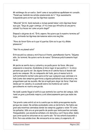 Mi estómago dio un vuelco. Sentí como si sus palabras apuñalasen mi corazón.
“Pensé que también me estaba enamorando de ti.” Dije suavemente
bizqueando para evitar que las lágrimas cayesen.

“¡Mierda!” Gritó. Sonó malvado e incluso pensé haber visto lágrimas llenar
sus ojos. “Deja de jugar conmigo. ¿Y tú crees que Afrodita es una perra
odiosa? ¡La haces ver como un puto ángel!”

Empezó a alejarse de mí. “Erik, espera. No quiero que lo nuestro termine así”
Dije, sintiendo las lágrimas derramarse sobre mis mejillas.

“¡Para de llorar! Esto es lo que tú querías. Esto es lo que tú y Blake
planearon.”

“¡No! ¡Yo no planeé esto!”

Erik sacudió su cabeza y miró hacia el frente, pestañeando fuerte. “Déjame
sólo. Se terminó. No quiero verte de nuevo.” Entonces prácticamente huyó
de mí.

Mi pecho se sentía duro y caliente y no podía parar de llorar. Mis pies
empezaron a moverse, llevándome al único lugar al que podría ir— la única
persona que quería ver. De alguna forma en el camino hacia el desván del
poeta me compuse. Ok, no compuesta del todo, pero al menos lucía lo
suficientemente normal como para evitar que cualquiera que caminase a lo
lado (como dos vampiros guerreros y algunos polluelos) se detuvieran y me
preguntasen qué me sucedía. Me las arreglé para dejar de llorar. Pasé mis
dedos por mi cabello y lo acomodé sobre mis hombros así cubría
parcialmente mi rostro enrojecido.

No dudé cuando llegué al edificio que sostenía los cuartos del campus. Sólo
tomé un gran y profundo respiro y oré silenciosamente para que nadie me
viese.

Tan pronto como entré caí en la cuenta que no debía preocuparme mucho
porque me viesen. No estaba acomodado como un dormitorio. No había una
gran sala mientras caminabas donde los vampiros jugaban o veían TV como
los polluelos. Sólo era un gran pasillo de piedra que tenía puertas cerradas
flanqueándolo. Las escaleras estaban a mi derecha y corrí hacia ellas. Sabía
que Loren quizá no estuviese en su cuarto aún. Tal vez estaría buscando a
Erik. Pero eso estaba bien. Me enroscaría en su cama y lo esperaría. Al


Traducciones Dawn                                                    Página 201
 