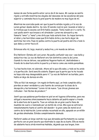 menos de esa forma podría estar cerca de él de nuevo. Mi cuerpo se sentía
rígido y extraño mientras me alejaba del descanso de las escaleras del piso
superior y caminaba hacia la gran puerta de madera no muy lejos de mí.

Mientras me acercaba pude ver que la puerta estaba rajada y oí la voz de
Loren gotear desde dentro. Se reía. El sonido rozó mi piel, lavando el dolor y
la tristeza que la escena con Erik había causado. Tenía razón en ir a verlo. Ya
casi podía sentir sus brazos a mí alrededor. Loren me abrazaría y me
llamaría “amor” y “nena” y me diría que todo estaría bien. Su toque borraría
el dolor y las horribles cosas que Erik había dicho y me haría dejar de
sentirme tan rota. Puse mi palma contra la puerta así podría abrirla a todo lo
que daba y correr hacia él.

Entonces ella rió, baja, musical y seductiva, y mi mundo se detuvo.

Era Neferet. Estaba ahí con Loren. No podía confundir esa voz— esa bella y
seductiva risa. La voz de Neferet era tan distintiva como la de Loren.
Cuando la risa se detuvo, sus palabras llegaron hasta mí, deslizándose a
través de la abertura entre la puerta y el marco como una niebla ponzoñosa.

“Lo has hecho bien, mi adorado. Ahora sé lo que ella sabe, y todo se ha unido
a la perfección. Será sencillo aislarla. Espero que la parte que te ha tocado
no haya sido muy desagradable para ti.” La voz de Neferet se burlaba, pero
había un dejo de dureza en ella.

“Ella es fácil de manejar. Un regalo brillante aquí, un lindo cumplido allá y
pierdes un amor verdadero y una fuente de cereza por la diosa de la
decepción y las hormonas.” Loren rió de nuevo. “Las chicas jóvenes son
ridículas— tan fáciles de predecir.”

Sentí que sus palabras perforaban mi piel en mil lugares diferentes, pero me
obligué a moverme silenciosamente hacia delante así podría espiar a través
de la abertura de la puerta. Tuve un vistazo de un gran cuarto lleno de
muebles de cuero e iluminado por un motón de cirios. Mis ojos se estiraron
inmediatamente hasta el centro del desván— la gran cama de metal en el
centro de la habitación. Loren estaba recostado en ella, apoyado en un millón
de gordas almohadas. Estaba completamente desnudo.

Neferet usaba un largo vestido rojo que abrazaba perfectamente su cuerpo
perfecto con un gran escote que mostraba la copa de su busto. Ella se movía
de adelante hacia atrás mientras hablaba, dejando que sus largos, bien


Traducciones Dawn                                                    Página 202
 