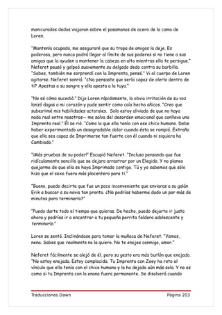 manicurados dedos viajaran sobre el pasamanos de acero de la cama de
Loren.

“Mantenla ocupada, me aseguraré que su tropa de amigos la deje. Es
poderosa, pero nunca podrá llegar al límite de sus poderes si no tiene a sus
amigos que la ayuden a mantener la cabeza en alto mientras ella te persigue.”
Neferet pausó y golpeó suavemente su delgado dedo contra su barbilla.
“Sabes, también me sorprendí con la Imprenta, pensé.” Vi al cuerpo de Loren
agitarse. Neferet sonrió. “¿No pensaste que sería capaz de olerlo dentro de
ti? Apestas a su sangre y ella apesta a la tuya.”

“No sé cómo sucedió.” Dijo Loren rápidamente, la obvia irritación de su voz
lanzó dagas a mi corazón y pude sentir como caía hecho añicos. “Creo que
subestimé mis habilidades actorales. Solo estoy aliviado de que no haya
nada real entre nosotros— me salva del desorden emocional que conlleva una
Imprenta real.” Él se rió. “Como la que ella tenía con ese chico humano. Debe
haber experimentado un desagradable dolor cuando ésta se rompió. Extraño
que ella sea capaz de Imprimarse tan fuerte con él cuando ni siquiera ha
Cambiado.”

“¡Más pruebas de su poder!” Escupió Neferet. “Incluso pensando que fue
ridículamente sencillo que se dejara arrastrar por un Elegido. Y no planeo
quejarme de que ella se haya Imprimado contigo. Tú y yo sabemos que sólo
hizo que el sexo fuera más placentero para ti.”

“Bueno, puedo decirte que fue un poco inconveniente que enviaras a su galán
Erik a buscar a su novia tan pronto. ¿No podrías haberme dado un par más de
minutos para terminarlo?”

“Puedo darte todo el tiempo que quieras. De hecho, puedo dejarte ir justo
ahora y podrías ir a encontrar a tu pequeña perrita faldera adolescente y
terminarlo.”

Loren se sentó. Inclinándose para tomar la muñeca de Neferet. “Vamos,
nena. Sabes que realmente no la quiero. No te enojes conmigo, amor.”

Neferet fácilmente se alejó de él, pero su gesto era más burlón que enojado.
“No estoy enojada. Estoy complacida. Tu Imprenta con Zoey ha roto el
vínculo que ella tenía con el chico humano y la ha dejado aún más sola. Y no es
como si tu Imprenta con la enana fuera permanente. Se disolverá cuando



Traducciones Dawn                                                  Página 203
 