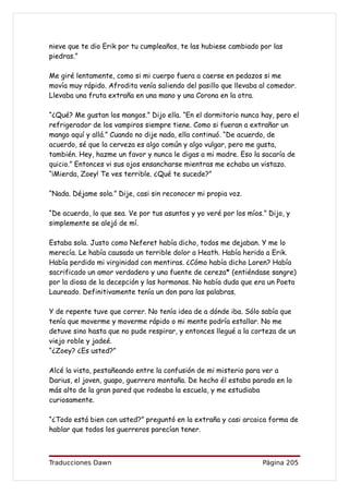 nieve que te dio Erik por tu cumpleaños, te las hubiese cambiado por las
piedras.”

Me giré lentamente, como si mi cuerpo fuera a caerse en pedazos si me
movía muy rápido. Afrodita venía saliendo del pasillo que llevaba al comedor.
Llevaba una fruta extraña en una mano y una Corona en la otra.

“¿Qué? Me gustan los mangos.” Dijo ella. “En el dormitorio nunca hay, pero el
refrigerador de los vampiros siempre tiene. Como si fueran a extrañar un
mango aquí y allá.” Cuando no dije nada, ella continuó. “De acuerdo, de
acuerdo, sé que la cerveza es algo común y algo vulgar, pero me gusta,
también. Hey, hazme un favor y nunca le digas a mi madre. Eso la sacaría de
quicio.” Entonces vi sus ojos ensancharse mientras me echaba un vistazo.
“¡Mierda, Zoey! Te ves terrible. ¿Qué te sucede?”

“Nada. Déjame sola.” Dije, casi sin reconocer mi propia voz.

“De acuerdo, lo que sea. Ve por tus asuntos y yo veré por los míos.” Dijo, y
simplemente se alejó de mí.

Estaba sola. Justo como Neferet había dicho, todos me dejaban. Y me lo
merecía. Le había causado un terrible dolor a Heath. Había herido a Erik.
Había perdido mi virginidad con mentiras. ¿Cómo había dicho Loren? Había
sacrificado un amor verdadero y una fuente de cereza* (entiéndase sangre)
por la diosa de la decepción y las hormonas. No había duda que era un Poeta
Laureado. Definitivamente tenía un don para las palabras.

Y de repente tuve que correr. No tenía idea de a dónde iba. Sólo sabía que
tenía que moverme y moverme rápido o mi mente podría estallar. No me
detuve sino hasta que no pude respirar, y entonces llegué a la corteza de un
viejo roble y jadeé.
“¿Zoey? ¿Es usted?”

Alcé la vista, pestañeando entre la confusión de mi misterio para ver a
Darius, el joven, guapo, guerrero montaña. De hecho él estaba parado en lo
más alto de la gran pared que rodeaba la escuela, y me estudiaba
curiosamente.

“¿Todo está bien con usted?” preguntó en la extraña y casi arcaica forma de
hablar que todos los guerreros parecían tener.



Traducciones Dawn                                                  Página 205
 