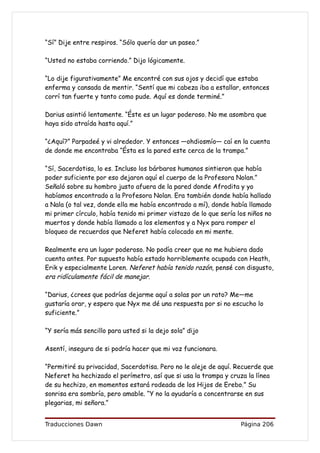 “Sí” Dije entre respiros. “Sólo quería dar un paseo.”

“Usted no estaba corriendo.” Dijo lógicamente.

“Lo dije figurativamente” Me encontré con sus ojos y decidí que estaba
enferma y cansada de mentir. “Sentí que mi cabeza iba a estallar, entonces
corrí tan fuerte y tanto como pude. Aquí es donde terminé.”

Darius asintió lentamente. “Éste es un lugar poderoso. No me asombra que
haya sido atraída hasta aquí.”

“¿Aquí?” Parpadeé y vi alrededor. Y entonces —ohdiosmío— caí en la cuenta
de donde me encontraba “Ésta es la pared este cerca de la trampa.”

“Sí, Sacerdotisa, lo es. Incluso los bárbaros humanos sintieron que había
poder suficiente por eso dejaron aquí el cuerpo de la Profesora Nolan.”
Señaló sobre su hombro justo afuera de la pared donde Afrodita y yo
habíamos encontrado a la Profesora Nolan. Era también donde había hallado
a Nala (o tal vez, donde ella me había encontrado a mí), donde había llamado
mi primer círculo, había tenido mi primer vistazo de lo que sería los niños no
muertos y donde había llamado a los elementos y a Nyx para romper el
bloqueo de recuerdos que Neferet había colocado en mi mente.

Realmente era un lugar poderoso. No podía creer que no me hubiera dado
cuenta antes. Por supuesto había estado horriblemente ocupada con Heath,
Erik y especialmente Loren. Neferet había tenido razón, pensé con disgusto,
era ridículamente fácil de manejar.

“Darius, ¿crees que podrías dejarme aquí a solas por un rato? Me—me
gustaría orar, y espero que Nyx me dé una respuesta por si no escucho lo
suficiente.”

“Y sería más sencillo para usted si la dejo sola” dijo

Asentí, insegura de si podría hacer que mi voz funcionara.

“Permitiré su privacidad, Sacerdotisa. Pero no le aleje de aquí. Recuerde que
Neferet ha hechizado el perímetro, así que si usa la trampa y cruza la línea
de su hechizo, en momentos estará rodeada de los Hijos de Erebo.” Su
sonrisa era sombría, pero amable. “Y no la ayudaría a concentrarse en sus
plegarias, mi señora.”


Traducciones Dawn                                                  Página 206
 
