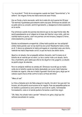 “Lo recordaré.” Traté de no encogerme cuando me llamó “Sacerdotisa” y “mi
señora”. De ninguna forma me había merecido esos títulos.

Con un fluido y lento moviendo, saltó de lo más alto de la pared de 20 pies
*(6 metros) irguiéndose pulcramente sobre sus pies. Entonces me saludó con
su puño sobre su corazón, asintió ligeramente, y desapareció silenciosamente
en la noche.

Fue entonces cuando mis piernas decidieron que no me soportarían más. Me
senté pesadamente en el césped en la base del familiar viejo roble, jalé mis
rodillas hasta mi pecho, cubrí mis piernas con mis brazos y empecé a llorar,
silenciosamente y sin parar.

Estaba increíblemente arrepentida. ¿Cómo había podido ser tan estúpida?
¿Cómo había podido caer en las mentiras de Loren? Realmente había creído
en él. Y ahora no solamente le había entregado mi virginidad como una idiota,
también me había Imprimado con él, lo que me hacía una doble idiota.

Quería a mi abuela. Con un pequeño sollozo chocante, metí la mano en el
bolsillo de mi vestido por mi móvil. Le iba a contar todo a mi abuela. Sería
feo y humillante, pero sabía que ella no me dejaría ni me juzgaría. La abuela
no podría dejar de amarme.

Pero mi estúpido teléfono no estaba ahí. Entonces recordé que se había
caído de mi bolsillo cuando me había desnudado con Loren. Debí haberme
olvidado de cogerlo. ¿No me lo había figurado? Cerré mis ojos y dejé que mi
cabeza cayera hacia atrás contra la dura corteza del árbol.

“¡Mee-uf-ow!”

La tibia y húmeda nariz de Nala empujó mi mejilla. Sin abrir los ojos abrí los
brazos, así ella podría acurrucarse en mi regazo. Puso sus pequeñas patas en
mi hombro y presionó su cara contra la curva de mi cuello, ronroneando
furiosamente, como si el sonido pudiera forzarme a sentirme mejor.

“Oh, Nala, He echado todo a perder” Abracé a mi gata y dejé que los
sollozos sacudiesen mi cuerpo.




Traducciones Dawn                                                  Página 207
 