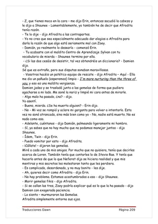 - Z, que tienes moco en la cara – me dijo Erin, entonces sacudió la cabeza y
le dijo a Shaunee - Lamentablemente, yo también he de decir que Afrodita
tenía razón.
- Te lo dije - dijo Afrodita a las contrapartes.
- Yo no creo que sea especialmente adecuado dar elogios a Afrodita para
darla la razón de que algo está seriamente mal con Zoey.
- Damián, yo realmente lo desearía - comenzó Erin.
 - Tu acabaste con el maldito Centro de Aprendizaje Sylvan con tu
vocabulario de mierda - Shaunee termino por ella.
 - ¿Si las dos cesáis de desistir, tal vez obtendréis un diccionario? - Damien
dijo.
Sé que es extraño, pero sus disputas sonaban maravillosas.
 - Vosotros hacéis un patético equipo de rescate - dijo Afrodita – Aquí - Ella
me dio un pañuelo (esperemos) limpio - I'm more nurturing than the three of
you, y eso es una maldita vergüenza.
Damien jadeo y se trasladó junto a las gemelas de forma que pudiera
agacharse a mi lado. Me soné la nariz y limpié mi cara antes de mirarle.
- Algo malo ha pasado, ¿no? - dijo.
Yo asentí.
- Bueno, mierda. ¿Se ha muerto alguien? - Erin dijo.
- No - Mi voz se rompió y aclare mi garganta para volver a intentarlo. Esta
vez no sonó atrancada, sino más bien como yo - No, nadie está muerto. No es
nada como eso.
- Adelante, cuéntanos - dijo Damián, palmeando ligeramente mi hombro.
- Sí, ya sabes que no hay mucho que no podamos manejar juntos - dijo
Shaunee.
- Ídem, Twin - dijo Erin.
- Puedo vomitar por esto - dijo Afrodita.
- ¡Cállate! – dijeron las gemelas.
Miré a cada uno de mis amigos. Por mucho que no quisiera, tenía que decirles
acerca de Loren. También tenía que contarles lo de Stevie Rae. Y tenía que
hacerlo antes de que lo que Neferet dijo se hiciera realidad y que mis
mentiras y mis secretos les molestaran tanto que les perdiera.
- Es complicado, desordenado, y no muy bonito - les dije.
- Ah, quieres decir como Afrodita - dijo Erin.
- No hay problema. Estamos acostumbrados a eso - dijo Shaunee.
- Morir gemelas fikis - dijo Afrodita.
- Si se callan las tres, Zoey podría explicar qué es lo que la ha pasado - dijo
Damien con exagerada paciencia.
- Lo siento – murmuraron las Gemelas.
Afrodita simplemente entorno sus ojos.


Traducciones Dawn                                                  Página 209
 