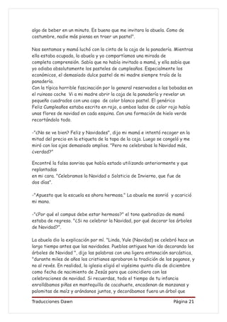algo de beber en un minuto. Es bueno que me invitara la abuela. Como de
costumbre, nadie más piensa en traer un pastel".

Nos sentamos y mamá luchó con la cinta de la caja de la panadería. Mientras
ella estaba ocupada, la abuela y yo compartíamos una mirada de
completa comprensión. Sabía que no había invitado a mamá, y ella sabía que
yo odiaba absolutamente los pasteles de cumpleaños. Especialmente los
económicos, el demasiado dulce pastel de mi madre siempre traía de la
panadería.
Con la típica horrible fascinación por lo general reservados a las bobadas en
el ruinoso coche Vi a mi madre abrir la caja de la panadería y revelar un
pequeño cuadrados con una capa de color blanco pastel. El genérico
Feliz Cumpleaños estaba escrito en rojo, a ambos lados de color rojo había
unas flores de navidad en cada esquina. Con una formación de hielo verde
recortándolo todo.

-"¿No se ve bien? Feliz y Navidades", dijo mi mamá e intentó recoger en la
mitad del precio en la etiqueta de la tapa de la caja. Luego se congeló y me
miró con los ojos demasiado amplios. "Pero no celebrabas la Navidad más,
¿verdad?”

Encontré la falsa sonrisa que había estado utilizando anteriormente y que
replantadas
en mi cara. "Celebramos la Navidad o Solsticio de Invierno, que fue de
dos días”.

-"Apuesto que la escuela es ahora hermosa." La abuela me sonrió y acarició
mi mano.

-"¿Por qué el campus debe estar hermoso?" el tono quebradizo de mamá
estaba de regreso. "¿Si no celebrar la Navidad, por qué decorar los árboles
de Navidad?”.

La abuela dio la explicación por mí. "Linda, Yule (Navidad) se celebró hace un
largo tiempo antes que las navidades. Pueblos antiguos han ido decorando los
árboles de Navidad ", dijo las palabras con una ligera entonación sarcástica,
"durante miles de años los cristianos aprobaron la tradición de los paganos, y
no al revés. En realidad, la iglesia eligió el vigésimo quinto día de diciembre
como fecha de nacimiento de Jesús para que coincidiera con las
celebraciones de navidad. Si recuerdas, todo el tiempo de tu infancia
enrollábamos piñas en mantequilla de cacahuete, encadenan de manzanas y
palomitas de maíz y arándanos juntos, y decorábamos fuera un árbol que

Traducciones Dawn                                                   Página 21
 