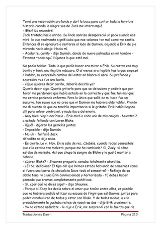 Tomé una respiración profunda y abrí la boca para contar toda la horrible
historia cuando la alegre vos de Jack me interrumpió.
- ¡Bien! ¡Lo encontré!
Jack trotaba hacia arriba. Su linda sonrisa desapareció un poco cuando nos
miró, lo que realmente significaba que nos veíamos tan mal como me sentía.
Entonces él se apresuró a sentarse al lado de Damien, dejando a Erik de pie
mirando hacia abajo. Hacia mí.
- Adelante, cariño - dijo Damián, dando de nuevo palmadas en mi hombro -
Estamos todos aquí. Díganos lo que está mal.

No podía hablar. Todo lo que podía hacer era mirar a Erik. Su rostro era muy
bonito y tenía una ilegible máscara. O al menos era ilegible hasta que empezó
a hablar, su expresión cambio del estar en blanco al asco. Su profunda y
expresiva voz fue una burla.
- ¿Que quieres decir cariño, debería decirlo yo?
Quería decir algo. Quería gritarle para que se detuviera y pedirle que por
favor me perdonara que había estado en lo correcto y que fue tan mal que
me estaba poniendo enferma. Pero lo único que salió de mi boca fue un
susurro, tan suave que no creo que ni Damien me hubiera oído hablar. Pronto
me di cuenta de que no tendría importancia si le gritaba. Erik había llegado
allí para volver contra mí, y nada iba a detenerlo.
- Muy bien. Voy a decírselo - Erik miró a cada uno de mis amigos - Nuestra Z
a estado follando con Loren Blake.
- ¡Qué! – dijeron las gemelas juntas.
- Imposible - dijo Damián.
- Nu-uh - farfulló Jack.
Afrodita no dijo nada.
- Es cierto. Lo vi. Hoy. En la sala de rec. ¿Sabéis, cuando todos pensasteis
que ella estaba tan molesta, porque me ha cambiado? Sí, Zoey, vi cómo
estaba de molesta. Así que chupo la sangre de Blake y le gustó montar a
caballo.
- ¿Loren Blake? - Shaunee pregunto, sonaba totalmente aturdida.
- ¿El Sr. delicioso? El tipo del que hemos estado hablando de comernos como
si fuera una barra de chocolate Dove todo el semestre? - Reflejo de su
doble tono, vi a una Erin conmocionada y horrorizada – tú debes haber
pensado que éramos completamente patéticos.
- Sí, ¿por qué no dices algo? – dijo Shaunee.
- Porque si Zoey les decía sobre el amor que tenían entre ellos, es posible
que no hubiera podido utilizar su escusa de fingir que estábamos juntos para
poder escabullirse de todos y estar con Blake. Y de todos modos, a ella
probablemente le gustaba reírse de vosotras dos - dijo Erik cruelmente.
- Yo no estaba usándote - le dije a Erik, me sorprendí con la fuerza que de

Traducciones Dawn                                                Página 210
 
