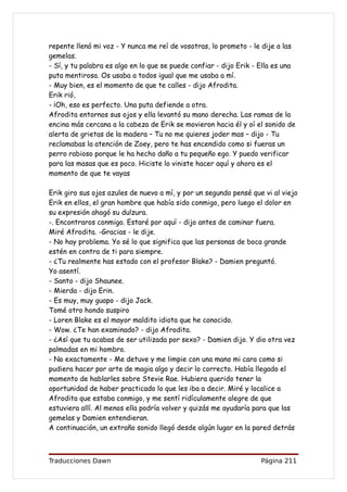repente llenó mi voz - Y nunca me reí de vosotras, lo prometo - le dije a las
gemelas.
- Sí, y tu palabra es algo en lo que se puede confiar - dijo Erik - Ella es una
puta mentirosa. Os usaba a todos igual que me usaba a mí.
- Muy bien, es el momento de que te calles - dijo Afrodita.
Erik rió,
- ¡Oh, eso es perfecto. Una puta defiende a otra.
Afrodita entornos sus ojos y ella levantó su mano derecha. Las ramas de la
encina más cercana a la cabeza de Erik se movieron hacia él y oí el sonido de
alerta de grietas de la madera – Tu no me quieres joder mas – dijo - Tu
reclamabas la atención de Zoey, pero te has encendido como si fueras un
perro rabioso porque le ha hecho daño a tu pequeño ego. Y puedo verificar
para las masas que es poco. Hiciste lo viniste hacer aquí y ahora es el
momento de que te vayas

Erik giro sus ojos azules de nuevo a mí, y por un segundo pensé que vi al viejo
Erik en ellos, el gran hombre que había sido conmigo, pero luego el dolor en
su expresión ahogó su dulzura.
-. Encontraros conmigo. Estaré por aquí - dijo antes de caminar fuera.
Miré Afrodita. -Gracias - le dije.
- No hay problema. Yo sé lo que significa que las personas de boca grande
estén en contra de ti para siempre.
- ¿Tu realmente has estado con el profesor Blake? - Damien preguntó.
Yo asentí.
- Santo - dijo Shaunee.
- Mierda - dijo Erin.
- Es muy, muy guapo - dijo Jack.
Tomé otro hondo suspiro
- Loren Blake es el mayor maldito idiota que he conocido.
- Wow. ¿Te han examinado? - dijo Afrodita.
- ¿Así que tu acabas de ser utilizada por sexo? - Damien dijo. Y dio otra vez
palmadas en mi hombro.
- No exactamente - Me detuve y me limpie con una mano mi cara como si
pudiera hacer por arte de magia algo y decir lo correcto. Había llegado el
momento de hablarles sobre Stevie Rae. Hubiera querido tener la
oportunidad de haber practicado lo que les iba a decir. Miré y localice a
Afrodita que estaba conmigo, y me sentí ridículamente alegre de que
estuviera allí. Al menos ella podría volver y quizás me ayudaría para que las
gemelas y Damien entendieran.
A continuación, un extraño sonido llegó desde algún lugar en la pared detrás



Traducciones Dawn                                                   Página 211
 