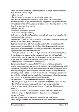 de mí. No estaba seguro de si realmente había oído algo hasta que Damien
miró sobre mi hombro y dijo:
- ¿Qué fue eso?
- Es la trampa - dijo Afrodita - Se trata de la apertura.
Una terrible premonición recorrió mi espina dorsal. Yo estaba de pie,
haciendo que Nala se quejara en voz alta y las gemelas arrugaran la frente
arrugada de forma confusa, cuando la voz de Stevie Rae llegó desde el otro
lado de la apertura de la puerta.
- ¿Zoey? ¡Soy yo!.
Corrí hacia la trampilla, gritando:
- ¡No, Stevie Rae! Quédate hay.
Y, fruncir el ceño, Stevie Rae estaba caminado a través de la trampilla del
muro que rodeaba la escuela.
- ¿Zoey? Yo… - empezó a decir, entonces se dio cuenta de todo el mundo que
estaba de pie detrás de mí, y se congeló.
Sobre el terreno a mi lado Nala bufaba, y con maldad arqueo la espalda
comenzando a lanzarse hacia Stevie Rae, silbando y escupiendo como un
psico-gato. Afortunadamente, mis reflejos de incipiente me permitieron
agarrarla antes de que ella se acercara.
-. ¡Nala, no! Es sólo Stevie Rae – le dije, luchando con el enloquecido gato y
tratando de evitar que me arañara un poco. Stevie Rae había se había
agazapado hacia atrás y estaba a la defensiva a la sombra de la pared. Todo
lo que pude ver claramente fue brillo color rojo de sus ojos.
- ¿Stevie Rae? - Damien sonaba estrangulado.
Con un comando de "¡Se buena, Nala!" Arroje mi gato lejos, así podría
centrarme en mis amigos, pero antes de hacerles frente a ellos caminé hacia
Stevie Rae. Ella no huía de mí, pero definitivamente parecía que podía saltar
en cualquier segundo. Parecía basura, también. Su cara estaba demasiada
delgada y pálida. No había peinado su cabello rubio y rizado y parecía mate y
sin brillo. En realidad, la única cosa brillante y saludable sobre ella eran sus
ojos rojos, y yo ya sabía que no era una buena señal.
- ¿Cómo estás? - Le pregunté en una tranquila, tranquila voz.
- No estoy bien - dijo. Precipito sus ojos sobre mi hombro, y puso una mueca
- Es difícil ver de nuevo, todo cuando siento que estoy perdiendo.
- Tu no lo vas a perder - le dije con firmeza - Prepárate. Ellos no saben
sobre ti.
- ¿Tu no se lo dijiste? - Stevie Rae me parecía justo cacheteado ella.
- Historia larga - le dije rápidamente - Oye, ¿por qué estás aquí?
Arrugo su frente.
- Porque me mandaste un mensaje y me dijiste que viniera aquí.
Cerré los ojos frente a una nueva oleada de dolor. Loren. Había cogido mi


Traducciones Dawn                                                   Página 212
 