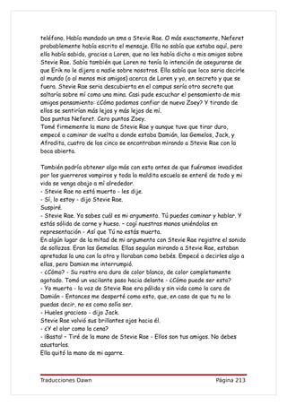 teléfono. Había mandado un sms a Stevie Rae. O más exactamente, Neferet
probablemente había escrito el mensaje. Ella no sabía que estaba aquí, pero
ella había sabido, gracias a Loren, que no les había dicho a mis amigos sobre
Stevie Rae. Sabía también que Loren no tenía la intención de asegurarse de
que Erik no le dijera a nadie sobre nosotros. Ella sabía que loco seria decirle
al mundo (o al menos mis amigos) acerca de Loren y yo, en secreto y que se
fuera. Stevie Rae seria descubierta en el campus sería otro secreto que
saltaría sobre mí como una mina. Casi pude escuchar el pensamiento de mis
amigos pensamiento: ¿Cómo podemos confiar de nuevo Zoey? Y tirando de
ellos se sentirían más lejos y más lejos de mí.
Dos puntos Neferet. Cero puntos Zoey.
Tomé firmemente la mano de Stevie Rae y aunque tuve que tirar duro,
empecé a caminar de vuelta a donde estaba Damián, las Gemelos, Jack, y
Afrodita, cuatro de los cinco se encontraban mirando a Stevie Rae con la
boca abierta.

También podría obtener algo más con esto antes de que fuéramos invadidos
por los guerreros vampiros y toda la maldita escuela se enteré de todo y mi
vida se venga abajo a mí alrededor.
- Stevie Rae no está muerto - les dije.
- Sí, lo estoy - dijo Stevie Rae.
Suspiré.
- Stevie Rae. Ya sabes cuál es mi argumento. Tú puedes caminar y hablar. Y
estás sólida de carne y hueso. – cogí nuestras manos uniéndolas en
representación - Así que Tú no estás muerta.
En algún lugar de la mitad de mi argumento con Stevie Rae registre el sonido
de sollozos. Eran las Gemelas. Ellas seguían mirando a Stevie Rae, estaban
apretadas la una con la otra y lloraban como bebés. Empecé a decirles algo a
ellas, pero Damien me interrumpió.
- ¿Cómo? - Su rostro era duro de color blanco, de color completamente
agotado. Tomó un vacilante paso hacia delante - ¿Cómo puede ser esto?
- Yo muerta - la voz de Stevie Rae era pálida y sin vida como la cara de
Damián - Entonces me desperté como esto, que, en caso de que tu no lo
puedas decir, no es como solía ser.
- Hueles gracioso - dijo Jack.
Stevie Rae volvió sus brillantes ojos hacia él.
- ¿Y el olor como la cena?
- ¡Basta! – Tiré de la mano de Stevie Rae - Ellos son tus amigos. No debes
asustarlos.
Ella quitó la mano de mi agarre.



Traducciones Dawn                                                  Página 213
 