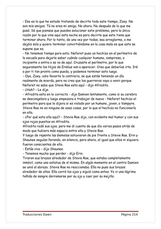 - Eso es lo que he estado tratando de decirte todo este tiempo, Zoey. No
son mis amigos. Tú no eres mi amiga. No ahora. No después de lo que me
pasó. Sé que piensas que puedes solucionar este problema, pero la única
razón por la que vine aquí esta noche es para decirte que esto tiene que
terminar ahora. Por lo tanto, de una vez por todas, sea arreglarme, o me
dejáis sola y quiero terminar convirtiéndome en la cosa mala es que esto se
supone que es.
- No tenemos tiempo para esto. Neferet puso un hechizo en el perímetro de
la escuela para dejarle saber cuándo cualquier humano, vampiresa, o
incipiente o entra o se va de aquí. Cruzaste el perímetro, por lo que
seguramente los Hijos de Erebus van a aparecer. Creo que deberías irte. Iré
a por ti tan pronto como pueda, y podemos terminar esto luego.
- Oye, Zoey, odio llevarte la contraria, se que estás teniendo un día
realmente de mierda, pero no creo que los guerreros vaya a venir porque
Neferet no sabe que Steve Rae esta aquí - dijo Afrodita.
- ¿Huh? – Le dije.
- Afrodita esta en lo correcto - dijo Damien lentamente, como si su cerebro
se descongelara y luego empezara a trabajar de nuevo - Neferet hechizo el
perímetro para que le dijera si es violado por un humano, joven, o Vampyre.
Stevie Rae no es ninguna de esas cosas, por lo que el hechizo no funcionaría
en ella.
- ¿Por qué esta ella aquí? - Stevie Rae dijo, con evidente mal humor y con sus
ojos rojos puestos en Afrodita.
Afrodita rodó sus ojos, pero me di cuenta de que dio varios pasos atrás de
modo que hubiera más espacio entre ella y Stevie Rae.
Y luego de repente las Gemelas estuvieron de pie frente a Stevie Rae. Erin y
Shaunee seguían llorando, en silencio, pero ahora, al igual que ellos ni siquiera
fueron conscientes de ello.
- Estás viva - dijo Shaunee.
- Tenemos mucho que perder - dijo Erin.
Tiraron sus brazos alrededor de Stevie Rae, que estaba completamente
inmóvil, como una estatua de sí misma. En algún momento en el centro Damien
se unió al abrazo. Stevie Rae no reaccionaba. Ella no puso sus brazos
alrededor de ellos. Ella cerró los ojos y siguió como antes. Yo vi una lágrima
teñida de sangre derramarse por su ojo y caer por su mejilla.




Traducciones Dawn                                                   Página 214
 