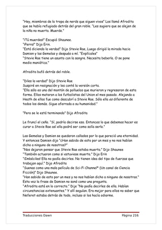 “Hey, miembros de la tropa de nerds que siguen vivos” Los llamó Afrodita
que se había refugiado detrás del gran roble. “Les sugiero que se alejen de
la niña no muerta. Muerde.”

“¡Tú muerdes!” Escupió Shaunee.
“¡Perra!” Dijo Erin.
“Está diciendo la verdad” Dijo Stevie Rae, Luego dirigió la mirada hacia
Damien y las Gemelas y después a mí. “Explícales”
“Stevie Rae tiene un asunto con la sangre. Necesita beberla. O se pone
medio maniática.”

Afrodita bufó detrás del roble.

“Diles la verdad” Dijo Stevie Rae
Suspiré en resignación y les conté la versión corta.
“Ella sólo es una del montón de polluelos que murieron y regresaron de esta
forma. Ellos mataron a los futbolistas del Union el mes pasado. Alejando a
Heath de ellos fue como descubrí a Stevie Rae. Sólo ella es diferente de
todos los demás. Sigue aferrada a su humanidad.”

“Pero se le está terminando” Dijo Afrodita

Le fruncí el ceño. “Sí, podría decirse eso. Entonces lo que debemos hacer es
curar a Stevie Rae así ella podrá ser como solía serlo.”

Las Gemelas y Damien se quedaron callados por lo que pareció una eternidad.
Y entonces Damien dijo “¿Han sabido de esto por un mes y no nos habían
dicho a ninguno de nosotros?”
“Nos dejaron pensar que Stevie Rae estaba muerta.” Dijo Shaunee
“También actuaron como si estuviese muerta.” Dijo Erin
“¡Imbéciles! Ella no podía decirles. No tienen idea del tipo de fuerzas que
trabajan aquí.” Dijo Afrodita
“Suenas como una mala película de Sci-Fi Channel* (Un canal de Ciencia
Ficción)” Dijo Shaunee.
“Han sabido de esto por un mes y no nos habían dicho a ninguno de nosotros.”
Esta vez la frase de Damien no sonó como una pregunta.
“Afrodita está en lo correcto.” Dije “No podía decirles de ella. Habían
circunstancias extenuantes.” Y allí seguían. Era mejor para ellos no saber que
Neferet estaba detrás de todo, incluso si los hacía odiarme.




Traducciones Dawn                                                 Página 216
 