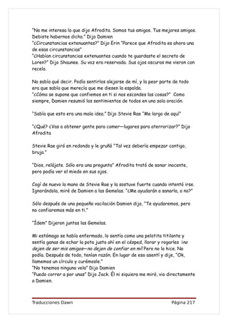 “No me interesa lo que dijo Afrodita. Somos tus amigos. Tus mejores amigos.
Debiste habernos dicho.” Dijo Damien
“¿Circunstancias extenuantes?” Dijo Erin “Parece que Afrodita es ahora una
de esas circunstancias”
“¿Habían circunstancias extenuantes cuando te guardaste el secreto de
Loren?” Dijo Shaunee. Su voz era reservada. Sus ojos oscuros me vieron con
recelo.

No sabía qué decir. Podía sentirlos alejarse de mí, y la peor parte de todo
era que sabía que merecía que me diesen la espalda.
“¿Cómo se supone que confiemos en ti si nos escondes las cosas?” Como
siempre, Damien resumió los sentimientos de todos en una sola oración.

“Sabía que esto era una mala idea.” Dijo Stevie Rae “Me largo de aquí”

“¿Qué? ¿Vas a obtener gente para comer—lugares para aterrorizar?” Dijo
Afrodita

Stevie Rae giró en redondo y le gruñó “Tal vez debería empezar contigo,
bruja.”

“Dios, relájate. Sólo era una pregunta” Afrodita trató de sonar inocente,
pero podía ver el miedo en sus ojos.

Cogí de nuevo la mano de Stevie Rae y la sostuve fuerte cuando intentó irse.
Ignorándola, miré de Damien a las Gemelas. “¿Me ayudarán a sanarla, o no?”

Sólo después de una pequeña vacilación Damien dijo, “Te ayudaremos, pero
no confiaremos más en ti.”

“Ídem” Dijeron juntas las Gemelas.

Mi estómago se había enfermado, lo sentía como una pelotita titilante y
sentía ganas de echar la pota justo ahí en el césped, llorar y rogarles ¡no
dejen de ser mis amigos—no dejen de confiar en mí! Pero no lo hice. No
podía. Después de todo, tenían razón. En lugar de eso asentí y dije, “Ok,
llamemos un círculo y curémosle.”
“No tenemos ninguna vela” Dijo Damien
“Puedo correr a por unas” Dijo Jack. Él ni siquiera me miró, vio directamente
a Damien.



Traducciones Dawn                                                 Página 217
 