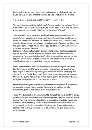 Me congelé ante sus ojos rojos, intentando encontrar algún rastro de mi
mejor amiga, pero sólo era otra extraña de ojos fríos la que me miraba.

“No vas a ser la tierra. Vas a estar en centro, conmigo” Dije

“Entonces ¿quién completará el círculo? Jack se ha ido y de cualquier forma
él no tiene—” Se congeló cuando sus ojos fueron hacia lo más alto del círculo
y vio a Afrodita parada ahí. “¡No!” Stevie Rae siseó. “¡Ella no!”

“¡Oh, para eso!” Solté, causando que los elementos agitaran el aire a mí
alrededor, en respuesta a mi ira y frustración. “Afrodita se quedará en la
tierra. Lo siento si no te gusta. Lo siento si no te cae bien. Y lo siento por
todo el infierno que no pueda hacer nada al respecto. Tendrás que librar con
ello, justo como lo hago. Ahora párate aquí calladita y déjame ver si puedo
hacer que esta cosa funcione.”
Sabía que todos me observaban. Damien y las Gemelas con los acusadores
ojos de extraños, Stevie Rae con ira y lo que sabía era verdadero odio,
aunque éste fuese apuntado hacia Afrodita, o a Afrodita y a mí, no estaba
segura. Le di un rápido vistazo a Afrodita. Ella estaba posicionada en la
posición norte viendo a Stevie Rae con ojos cautelosos.

Genial. Como si esta atmósfera fuese buena para el trabajo de una diosa.
Cerré mis ojos y tomé largas y profundas respiraciones para centrarme.
Nyx, sé que lo he echado a perder, pero por favor quédate conmigo y mis
amigos. Curar a Stevie Rae es más importante que el drama entre nosotros.
Neferet me quería separada de todos, incluso quería separarme de ti. Pero
no dejaré de depender de ti… de creer en ti…nunca.

Entonces abrí los ojos y caminé decididamente hacia Damien. Él usualmente
me saludaba con una tierna sonrisa. Esta noche sostenía mi mirada
firmemente, pero no había nada dulce o amigable en él.

“Como Alta Sacerdotisa en entrenamiento de nuestra Gran Diosa Nyx, uso su
poder y autoridad para llamar a mi círculo al primer elemento, ¡viento!” Hablé
con una fuerte y clara voz, alzando mis brazos sobre mi cabeza cuando dije
el nombre del elemento, y estaba inimaginablemente aliviada cuando una
poderosa ráfaga de aire nos rodeó a Damien y a mí, levantando nuestro
cabello y haciendo que nuestras ropas se agitasen. Me giré a la derecha,
hacia Shaunee.




Traducciones Dawn                                                  Página 219
 