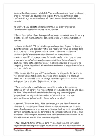 siempre llamábamos nuestro árbol de Yule, a lo largo de con nuestro interior
árbol de Navidad”. La abuela sonrió un poco triste, una sonrisa un poco
confusa a su hija antes de volver a mí. "¿Así que decoran los árboles en la
escuela?”

Yo asentí. "Sí, su aspecto es impresionante, y las aves y ardillas van
totalmente recogiendo los frutos secos, también. "

-"Bueno, ¿por qué no abres tus regalos?, entonces podremos tomar la tarta y
el café " dijo mi mamá, actuando como si la abuela y yo nunca hubiésemos
hablado.

La abuela se iluminó. "Sí, he estado esperando con interés para darte esto
durante un mes". Ella doblada y retiró dos regalos en virtud de su lado de la
mesa. Uno de ellos era grande y con tiendas de campaña con colores
brillantes (y definitivamente no de Navidad) las operaciones de
envasado papel. El otro paquete era de tamaño medio cubierto de un color
crema como un pañuelo de papel que puedes obtiene de una elegante
boutique. "Abre este en primer lugar. " la abuela empujada a presentar la
campaña y yo con impaciencia sin envolver a encontrar la magia de mi infancia
en la parte inferior.

-"¡Oh, abuela! ¡Muchas gracias!" Presioné en mi cara la planta de lavanda en
flor brillantes que había en una maceta de arcilla púrpura y e inhalé. El
aroma de la maravillosa hierba me trajo visiones de perezosos días de verano
y de picnic con la abuela. "Es perfecto", le dije.

-"Tuve que hacerlo precipitadamente en el invernadero de forma que
estuviera en flor para ti. Ah, y necesitaras esto”. La abuela me dio una bolsa
de papel. "Hay una luz de crecimiento dentro y hay un montaje para
que puedas estar segura de que recibe suficiente luz sin tener que
abrir cortinas de su habitación y hacer daño a tus ojos”.

-Le sonreí. "Piensas en todo." Miré a mi mamá, y vi que tenía la mirada en
blanco en la cara que yo sabía que significaba que deseaba estar en otro
lugar. Quería preguntarle por qué se había molestado en venir, pero el dolor
cerró mi garganta, la cual me sorprendió. Yo pensaba que había crecido más
allá que su capacidad para hacerme daño. Parece que la actual verdad de los
diecisiete que no era tan vieja como me imaginaba.

-"Aquí, Zoeybird, tengo otra cosa para ti", dijo la abuela, me entregó el
regalo envuelto en tejido de papel. Podría decirle que ella había observado un

Traducciones Dawn                                                    Página 22
 