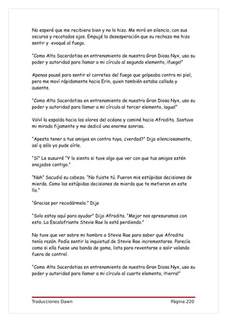 No esperé que me recibiera bien y no lo hizo. Me miró en silencio, con sus
oscuros y recatados ojos. Empujé la desesperación que su rechazo me hizo
sentir y evoqué al fuego.

“Como Alta Sacerdotisa en entrenamiento de nuestra Gran Diosa Nyx, uso su
poder y autoridad para llamar a mi círculo al segundo elemento, ¡fuego!”

Apenas pausé para sentir el correteo del fuego que golpeaba contra mi piel,
pero me moví rápidamente hacia Erin, quien también estaba callada y
ausente.

“Como Alta Sacerdotisa en entrenamiento de nuestra Gran Diosa Nyx, uso su
poder y autoridad para llamar a mi círculo al tercer elemento, ¡agua!”

Volví la espalda hacia los olores del océano y caminé hacia Afrodita. Sostuvo
mi mirada fijamente y me dedicó una enorme sonrisa.

“Apesta tener a tus amigos en contra tuya, ¿verdad?” Dijo silenciosamente,
así q sólo yo pude oírle.

“Sí” Le susurré “Y lo siento si tuve algo que ver con que tus amigos estén
enojados contigo.”

“Nah” Sacudió su cabeza. “No fuiste tú. Fueron mis estúpidas decisiones de
mierda. Como las estúpidas decisiones de mierda que te metieron en este
lío.”

“Gracias por recodármelo.” Dije

“Solo estoy aquí para ayudar” Dijo Afrodita. “Mejor nos apresuramos con
esto. La Escalofriante Stevie Rae lo está perdiendo.”

No tuve que ver sobre mi hombro a Stevie Rae para saber que Afrodita
tenía razón. Podía sentir la inquietud de Stevie Rae incrementarse. Parecía
como si ella fuese una banda de goma, lista para reventarse o salir volando
fuera de control.

“Como Alta Sacerdotisa en entrenamiento de nuestra Gran Diosa Nyx, uso su
poder y autoridad para llamar a mi círculo al cuarto elemento, ¡tierra!”




Traducciones Dawn                                                 Página 220
 