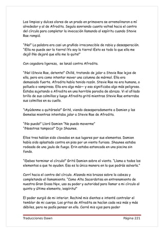 Los limpios y dulces olores de un prado en primavera se arremolinaron a mí
alrededor y al de Afrodita. Seguía sonriendo cuanto volteé hacia el centro
del círculo para completar la invocación llamando al espíritu cuando Stevie
Rae rompió.

“¡No!” La palabra era casi un gruñido irreconocible de rabia y desesperación.
“¡Ella no puede ser la tierra! ¡Yo soy la tierra! ¡Esto es todo lo que ella me
dejó! ¡No dejaré que ella me lo quite!”

Con cegadora ligereza, se lanzó contra Afrodita.

“¡No! ¡Stevie Rae, detente!” Chillé, tratando de jalar a Stevie Rae lejos de
ella, pero era como intentar mover una columna de mármol. Ella era
demasiado fuerte. Afrodita había tenido razón. Stevie Rae no era humana, o
polluela o vampiresa. Ella era algo más— y eso significaba algo más peligroso.
Estaba sujetando a Afrodita en una horrible parodia de abrazo. Vi el afilado
brillo de sus colmillos y luego Afrodita gritó mientras Stevie Rae enterraba
sus colmillos en su cuello.

“¡Ayúdenme a quitársela!” Grité, viendo desesperadamente a Damien y las
Gemelas mientras intentaba jalar a Stevie Rae de Afrodita.

“¡No puedo!” Lloró Damien “No puedo moverme”
“¡Nosotras tampoco!” Dijo Shaunee.

Ellos tres habían sido clavados en sus lugares por sus elementos. Damien
había sido aplastado contra en piso por un viento furioso. Shaunee estaba
rodeada de una jaula de fuego. Erin estaba estancada en una piscina sin
fondo.

“¡Debes terminar el círculo!” Gritó Damien sobre el viento. “Llama a todos los
elementos a que te ayuden. Esa es la única manera en la que podrás salvarla.”

Corrí hacia el centro del círculo. Alzando mis brazos sobre la cabeza y
completando el llamamiento. “Como Alta Sacerdotisa en entrenamiento de
nuestra Gran Diosa Nyx, uso su poder y autoridad para llamar a mi círculo al
quinto y último elemento, ¡espíritu!”

El poder surgió de mi interior. Rechiné mis dientes e intenté controlar el
temblor de mi cuerpo. Los gritos de Afrodita se hacían cada vez más y más
débiles, pero no podía pensar en ello. Cerré mis ojos para poder


Traducciones Dawn                                                  Página 221
 