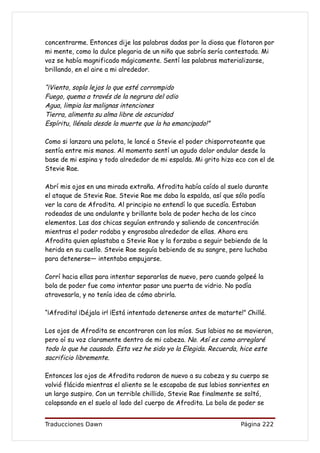 concentrarme. Entonces dije las palabras dadas por la diosa que flotaron por
mi mente, como la dulce plegaria de un niño que sabría sería contestada. Mi
voz se había magnificado mágicamente. Sentí las palabras materializarse,
brillando, en el aire a mi alrededor.

“¡Viento, sopla lejos lo que esté corrompido
Fuego, quema a través de la negrura del odio
Agua, limpia las malignas intenciones
Tierra, alimenta su alma libre de oscuridad
Espíritu, llénala desde la muerte que la ha emancipado!”

Como si lanzara una pelota, le lancé a Stevie el poder chisporroteante que
sentía entre mis manos. Al momento sentí un agudo dolor ondular desde la
base de mi espina y todo alrededor de mi espalda. Mi grito hizo eco con el de
Stevie Rae.

Abrí mis ojos en una mirada extraña. Afrodita había caído al suelo durante
el ataque de Stevie Rae. Stevie Rae me daba la espalda, así que sólo podía
ver la cara de Afrodita. Al principio no entendí lo que sucedía. Estaban
rodeadas de una ondulante y brillante bola de poder hecha de los cinco
elementos. Las dos chicas seguían entrando y saliendo de concentración
mientras el poder rodaba y engrosaba alrededor de ellas. Ahora era
Afrodita quien aplastaba a Stevie Rae y la forzaba a seguir bebiendo de la
herida en su cuello. Stevie Rae seguía bebiendo de su sangre, pero luchaba
para detenerse— intentaba empujarse.

Corrí hacia ellas para intentar separarlas de nuevo, pero cuando golpeé la
bola de poder fue como intentar pasar una puerta de vidrio. No podía
atravesarla, y no tenía idea de cómo abrirla.

“¡Afrodita! ¡Déjala ir! ¡Está intentado detenerse antes de matarte!” Chillé.

Los ojos de Afrodita se encontraron con los míos. Sus labios no se movieron,
pero oí su voz claramente dentro de mi cabeza. No. Así es como arreglaré
todo lo que he causado. Esta vez he sido yo la Elegida. Recuerda, hice este
sacrificio libremente.

Entonces los ojos de Afrodita rodaron de nuevo a su cabeza y su cuerpo se
volvió flácido mientras el aliento se le escapaba de sus labios sonrientes en
un largo suspiro. Con un terrible chillido, Stevie Rae finalmente se soltó,
colapsando en el suelo al lado del cuerpo de Afrodita. La bola de poder se


Traducciones Dawn                                                  Página 222
 