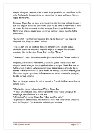 rompió y luego se desvaneció en la nada. Supe que el círculo también se había
roto. Podía sentir la ausencia de los elementos. No sabía qué hacer. No era
capaz de moverme.

Entonces Stevie Rae me lanzó una mirada. Lloraba lágrimas teñidas de rosa y
sus ojos seguían siendo de un extraño color rojizo. Pero su rostro era el suyo
de nuevo. Incluso antes que hablara supe que fuera lo que hubiese roto
Neferet en ella que causara que volviera a caminar, hablar muerta, había
sido curado.

“¡La maté! ¡Y—yo intenté detenerme! ¡Ella no me dejaba ir, y yo no podía
alejarme! ¡Oh, Zoey, lo siento!” Sollozó.

Tropecé con ella, las palabras de Loren sonaban en mi cabeza, debes
recordar que estás invocando un poder mágico, y siempre hay un costo
asociado. “No fue tu culpa Stevie Rae.” Le dije. “Tú no—”

“¡Su rostro!” La voz de Damien sonaba justo detrás de mí. “Miren su Marca”

Parpadeé, sin entender realmente, y entonces jadeé. Había estado tan
ocupada viendo sus ojos, tan ocupada viendo a la antigua Stevie Rae, que no
había notado lo obvio. La luna creciente que descansaba en el medio de su
frente se había rellenado. El bello diseño del tatuaje, hecho de ensortijadas
flores con largos y graciosos tallos enroscados juntos enmarcaba sus ojos y
bajaba por sus pómulos.

Pero los tatuajes no eran de zafiro vampírico. Eran de brillante escarlata de
sangre nueva.

“¿Qué están viendo todos ustedes?” Dijo Stevie Rae
“A-aquí” Erin rebuscó en su siempre presente bolso y sacó un espejo de
maquillaje, tendiéndoselo a Stevie Rae.
“¡Ohmidiosa!” Arrastró Stevie Rae “¿Qué significa esto?”
“Significa que estás curada. Has Cambiado. Pero has cambiado en una nueva
raza de Vampiros” Dijo Afrodita, luchando por sentarse.




Traducciones Dawn                                                 Página 223
 