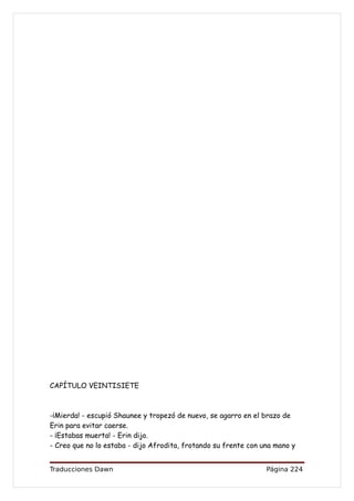 CAPÍTULO VEINTISIETE



-¡Mierda! - escupió Shaunee y tropezó de nuevo, se agarro en el brazo de
Erin para evitar caerse.
- ¡Estabas muerta! - Erin dijo.
- Creo que no lo estaba - dijo Afrodita, frotando su frente con una mano y


Traducciones Dawn                                                Página 224
 