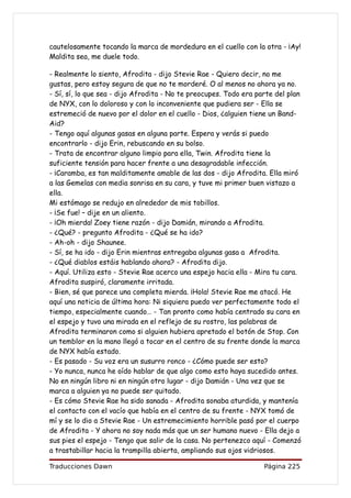 cautelosamente tocando la marca de mordedura en el cuello con la otra - ¡Ay!
Maldita sea, me duele todo.

- Realmente lo siento, Afrodita - dijo Stevie Rae - Quiero decir, no me
gustas, pero estoy segura de que no te morderé. O al menos no ahora ya no.
- Sí, sí, lo que sea - dijo Afrodita - No te preocupes. Todo era parte del plan
de NYX, con lo doloroso y con lo inconveniente que pudiera ser - Ella se
estremeció de nuevo por el dolor en el cuello - Dios, ¿alguien tiene un Band-
Aid?
- Tengo aquí algunas gasas en alguna parte. Espera y verás si puedo
encontrarlo - dijo Erin, rebuscando en su bolso.
- Trata de encontrar alguno limpio para ella, Twin. Afrodita tiene la
suficiente tensión para hacer frente a una desagradable infección.
- ¡Caramba, es tan malditamente amable de las dos - dijo Afrodita. Ella miró
a las Gemelas con media sonrisa en su cara, y tuve mi primer buen vistazo a
ella.
Mi estómago se redujo en alrededor de mis tobillos.
- ¡Se fue! – dije en un aliento.
- ¡Oh mierda! Zoey tiene razón - dijo Damián, mirando a Afrodita.
- ¿Qué? - pregunto Afrodita - ¿Qué se ha ido?
- Ah-oh - dijo Shaunee.
- Sí, se ha ido - dijo Erin mientras entregaba algunas gasa a Afrodita.
- ¿Qué diablos estáis hablando ahora? - Afrodita dijo.
- Aquí. Utiliza esto - Stevie Rae acerco una espejo hacia ella - Mira tu cara.
Afrodita suspiró, claramente irritada.
- Bien, sé que parece una completa mierda. ¡Hola! Stevie Rae me atacó. He
aquí una noticia de última hora: Ni siquiera puedo ver perfectamente todo el
tiempo, especialmente cuando… - Tan pronto como había centrado su cara en
el espejo y tuvo una mirada en el reflejo de su rostro, las palabras de
Afrodita terminaron como si alguien hubiera apretado el botón de Stop. Con
un temblor en la mano llegó a tocar en el centro de su frente donde la marca
de NYX había estado.
- Es pasado - Su voz era un susurro ronco - ¿Cómo puede ser esto?
- Yo nunca, nunca he oído hablar de que algo como esto haya sucedido antes.
No en ningún libro ni en ningún otro lugar - dijo Damián - Una vez que se
marca a alguien ya no puede ser quitado.
- Es cómo Stevie Rae ha sido sanada - Afrodita sonaba aturdida, y mantenía
el contacto con el vacío que había en el centro de su frente - NYX tomó de
mí y se lo dio a Stevie Rae - Un estremecimiento horrible pasó por el cuerpo
de Afrodita - Y ahora no soy nada más que un ser humano nuevo - Ella dejo a
sus pies el espejo - Tengo que salir de la casa. No pertenezco aquí - Comenzó
a trastabillar hacia la trampilla abierta, ampliando sus ojos vidriosos.

Traducciones Dawn                                                  Página 225
 