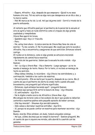 - Espera, Afrodita - dije, después de que empezara – Quizá tu no seas
humano otra vez. Tal vez esto es algo raro que desaparece en un día o dos, y
tu marca vuelve.
- ¡No! Mi marca se ha ido. Lo sé. Así que dejarme sola! - Corrió a través de la
puerta sollozando.

Al instante que Afrodita pasó por el perímetro de la pared de la escuela el
aire se agitó y hubo un ruido distintivo como el craqueo de algo grande
cayéndose y rompiéndose.
Stevie Rae agarró mi brazo.
- Quédate aquí. Voy a ir tras ella.
- Pero…
- No, estoy bien ahora – la dulce sonrisa de Stevie Rae lleno de vida mi
sonrisa – Tu me curaste, Z. No te preocupes. Me causó que esto le suceda a
Afrodita. Voy a encontrarla y asegurarse de que está bien. Entonces volveré
contigo.
Oí ruidos en la distancia, como si algo grande se estuviera moviendo
rápidamente de caminó hacia nosotros.
- Se trata de los guerreros. Saben que la escuela ha sido violada - dijo
Damien.
- Ve! - Le dije a Stevie Rae - Voy a llamarte - Luego agregue – yo no te
mande el mensaje de texto. Nunca. Por lo tanto, si recibes un mensaje de
texto no será mío.
- Okey-dokey-Smokey, lo recordare - dijo Stevie rae sonriéndome y, a
continuación, también a los cuatro de nosotros.
- Os veré pronto - Ella se metió por la puerta, después de su cierre. Me di
cuenta de que el perímetro de alerta no ondeo tanto cuando ella pasó
brevemente y me preguntó qué infierno significaba.
- Entonces, ¿qué estamos haciendo aquí? – preguntó Damien.
- Estamos aquí porque Erik vertió la basura de Zoey - dijo Shaunee.
- Sí, está molesto - dijo Erin.
- No le digáis a nadie acerca de Afrodita o Stevie Rae- dije.
Mis amigos me miraron como si les acabara de decir que quizás no deberían
contarles a nuestros padres este pequeño episodio de beber cerveza.
- ¿No hay mierda? - Shaunee dijo sarcásticamente.
- Sólo vamos a derramar nuestras entrañas - dijo Erin.
- Sí, porque no se puede confiar en nosotros para mantener secretos - dijo
Damián.
Bueno, mierda. Ellos estaban, sin duda, todavía enojados conmigo.
- Así que, ¿Cómo decimos que se rompió la barrera? - Damien preguntó. Me
di cuenta de que ni siquiera me miraba, sólo abordó la cuestión con las
gemelas.

Traducciones Dawn                                                  Página 226
 