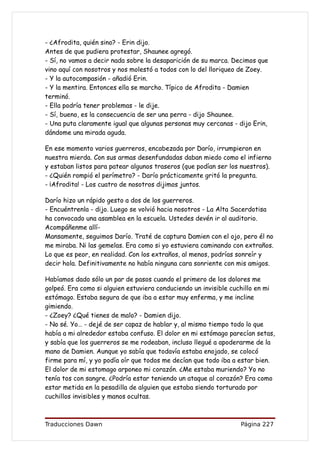 - ¿Afrodita, quién sino? - Erin dijo.
Antes de que pudiera protestar, Shaunee agregó.
- Sí, no vamos a decir nada sobre la desaparición de su marca. Decimos que
vino aquí con nosotros y nos molestó a todos con lo del lloriqueo de Zoey.
- Y la autocompasión - añadió Erin.
- Y la mentira. Entonces ella se marcho. Típico de Afrodita - Damien
terminó.
- Ella podría tener problemas - le dije.
- Sí, bueno, es la consecuencia de ser una perra - dijo Shaunee.
- Una puta claramente igual que algunas personas muy cercanas - dijo Erin,
dándome una mirada aguda.

En ese momento varios guerreros, encabezada por Darío, irrumpieron en
nuestra mierda. Con sus armas desenfundadas daban miedo como el infierno
y estaban listos para patear algunos traseros (que podían ser los nuestros).
- ¿Quién rompió el perímetro? - Darío prácticamente gritó la pregunta.
- ¡Afrodita! - Los cuatro de nosotros dijimos juntos.

Darío hizo un rápido gesto a dos de los guerreros.
- Encuéntrenla - dijo. Luego se volvió hacia nosotros - La Alta Sacerdotisa
ha convocado una asamblea en la escuela. Ustedes devén ir al auditorio.
Acompáñenme allí-
Mansamente, seguimos Darío. Traté de captura Damien con el ojo, pero él no
me miraba. Ni las gemelas. Era como si yo estuviera caminando con extraños.
Lo que es peor, en realidad. Con los extraños, al menos, podrías sonreír y
decir hola. Definitivamente no había ninguna cara sonriente con mis amigos.

Habíamos dado sólo un par de pasos cuando el primero de los dolores me
golpeó. Era como si alguien estuviera conduciendo un invisible cuchillo en mi
estómago. Estaba segura de que iba a estar muy enferma, y me incline
gimiendo.
- ¿Zoey? ¿Qué tienes de malo? - Damien dijo.
- No sé. Yo… - dejé de ser capaz de hablar y, al mismo tiempo todo lo que
había a mi alrededor estaba confuso. El dolor en mi estómago parecían setas,
y sabía que los guerreros se me rodeaban, incluso llegué a apoderarme de la
mano de Damien. Aunque yo sabía que todavía estaba enojado, se colocó
firme para mí, y yo podía oír que todos me decían que todo iba a estar bien.
El dolor de mi estomago arponeo mi corazón. ¿Me estaba muriendo? Yo no
tenía tos con sangre. ¿Podría estar teniendo un ataque al corazón? Era como
estar metida en la pesadilla de alguien que estaba siendo torturado por
cuchillos invisibles y manos ocultas.



Traducciones Dawn                                                Página 227
 