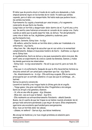 El dolor que de pronto atacó a través de mi cuello era demasiado, y todo
empezó ponerse negro en los bordes de mi visión. Yo sabía que estaba
cayendo, pero el dolor era insoportable. No había nada que pudiera hacer...
me estaba muriendo...
Fuertemente fui cogida y levantada por unos brazos, y fui vagamente
consciente de que Darío me llevaba.
Luego hubo un terrible y desgarrador dolor dentro de mí. Y grité una y otra
vez. Se sentía como hubieran arrancado mi corazón de mi cuerpo vivo. Justo
cuando yo sabía que no podía soportar más, se detuvo. Tan abruptamente
como vino el dolor se fue, dejándome jadeante y sudorosa, pero
perfectamente bien.
- Espera. Detente. Estoy bien - le dije.
- Mi señora, usted ha tenido un terrible dolor y debe ser trasladada a la
enfermería - dijo Darío.
- Muy bien. No - Me alegré de escuchar que mi voz volvía a la normalidad
completamente. Golpee el musculoso hombro de Darío - Suélteme. Lo digo en
serio. Estoy bien.
A regañadientes, Darío se detuvo y me puso suavemente sobre mis pies. Me
sentí como un experimento de ciencia cuando las Gemelas, Damien, y todos
los demás guerreros me observaban.
- Estoy bien - le dije severamente - No sé lo que ocurrió, pero es todo. En
serio.
- Hay que ir a la enfermería. Después de que la Alta Sacerdotisa termine su
discurso estará allí con usted para comprobar que fue - dijo Darío.
- No. Absolutamente no - le dije - Ella está muy ocupada. Ella no necesita
preocuparse por un extraño calambre o lo que sea que mi estómago... eh...
lastimó.
Darius no parecía convencido.
Levanté mi barbilla y me trague hasta la última gota de mi orgullo.
- Tengo gases. Una gran cantidad de ellos. Pregúnteles a mis amigos.
Darío se dirigió a las gemelas y Damien.
- Sí, ella es una niña de gases - dijo Shaunee.
- Miss olor, eso es lo que la llaman - dijo Erin.
- Ella realmente es extraordinariamente flatulenta - añadió Damián.
Bueno, me di cuenta de que las tropas no se habían reunido alrededor de mí,
porque todo estuviera perdonado y que mejor de nuevo. Ellos simplemente
agarraron una excelente oportunidad para avergonzarme.
Dios, tuve un terrible dolor de cabeza.
- ¿Gases, mi señora? - Darius dijo, sus labios temblores.

Me encogí de hombros y no tuve ningún problema en absoluto para
sonrojarme.

Traducciones Dawn                                               Página 228
 